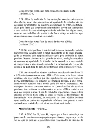 Considerações específicas para entidade de pequeno porte 
(ver itens 20 e 21) 
A29. Além da auditoria de demonstrações contábeis de compa-nhia 
aberta, as revisões do controle de qualidade do trabalho são ne-cessárias 
para trabalhos de auditoria que atingem os critérios estabele-cidos 
pela firma que determinam que trabalhos devem ser submetidos 
a uma revisão de controle de qualidade do trabalho. Em alguns casos, 
nenhum dos trabalhos de auditoria da firma atinge os critérios que 
determinam a necessidade dessa revisão. 
Considerações específicas de entidade do setor público 
(ver itens 20 e 21) 
A30. No setor público, o auditor independente nomeado estatuta-riamente 
pode desempenhar o papel equivalente ao do sócio encarre-gado 
do trabalho com responsabilidade geral pela auditoria do setor 
público. Nessas circunstâncias, quando aplicável, a seleção do revisor 
de controle de qualidade do trabalho inclui considerar a necessidade 
de independência da entidade auditada e a capacidade do revisor do 
controle de qualidade do trabalho de fornecer uma avaliação objetiva. 
A31. As companhias abertas, conforme mencionadas nos itens 21 
e A28, não são comuns no setor público. Entretanto, pode haver outras 
entidades do setor público que são significativas em decorrência de 
porte, complexidade ou aspectos de interesse público, e que conse-quentemente 
possuem uma ampla gama de partes interessadas. Os 
exemplos incluem empresas estatais e concessionárias de serviços 
públicos. As contínuas transformações no setor público também po-dem 
dar origem a novos tipos de entidades importantes. Não existem 
critérios objetivos fixos sobre os quais se baseia a determinação de 
importância. Não obstante, as entidades do setor público avaliam 
quais entidades podem ter importância suficiente para garantir a reali-zação 
de uma revisão do controle de qualidade do trabalho. 
Monitoramento (ver item 23) 
A32. A NBC PA 01, item 48, requer que a firma estabeleça um 
processo de monitoramento projetado para fornecer segurança razoá-vel 
de que as políticas e procedimentos relacionados ao sistema de 
136 
 