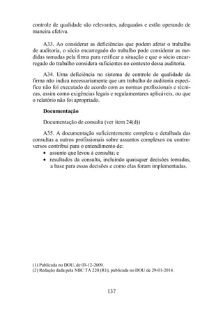 controle de qualidade são relevantes, adequados e estão operando de 
maneira efetiva. 
A33. Ao considerar as deficiências que podem afetar o trabalho 
de auditoria, o sócio encarregado do trabalho pode considerar as me-didas 
tomadas pela firma para retificar a situação e que o sócio encar-regado 
do trabalho considera suficientes no contexto dessa auditoria. 
A34. Uma deficiência no sistema de controle de qualidade da 
firma não indica necessariamente que um trabalho de auditoria especí-fico 
não foi executado de acordo com as normas profissionais e técni-cas, 
assim como exigências legais e regulamentares aplicáveis, ou que 
137 
o relatório não foi apropriado. 
Documentação 
Documentação de consulta (ver item 24(d)) 
A35. A documentação suficientemente completa e detalhada das 
consultas a outros profissionais sobre assuntos complexos ou contro-versos 
contribui para o entendimento de: 
· assunto que levou à consulta; e 
· resultados da consulta, incluindo quaisquer decisões tomadas, 
a base para essas decisões e como elas foram implementadas. 
(1) Publicada no DOU, de 03-12-2009. 
(2) Redação dada pela NBC TA 220 (R1), publicada no DOU de 29-01-2014. 
 