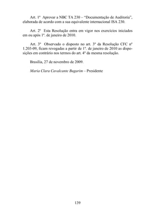 Art. 1º Aprovar a NBC TA 230 – “Documentação de Auditoria”, 
elaborada de acordo com a sua equivalente internacional ISA 230. 
Art. 2º Esta Resolução entra em vigor nos exercícios iniciados 
em ou após 1º. de janeiro de 2010. 
Art. 3º Observado o disposto no art. 3º da Resolução CFC nº 
1.203-09, ficam revogadas a partir de 1º. de janeiro de 2010 as dispo-sições 
em contrário nos termos do art. 4º da mesma resolução. 
Brasília, 27 de novembro de 2009. 
Maria Clara Cavalcante Bugarim – Presidente 
139 
 