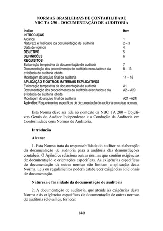 NORMAS BRASILEIRAS DE CONTABILIDADE 
NBC TA 230 – DOCUMENTAÇÃO DE AUDITORIA 
Índice Item 
INTRODUÇÃO 
Alcance 1 
Natureza e finalidade da documentação de auditoria 2 – 3 
Data de vigência 4 
OBJETIVO 5 
DEFINIÇÕES 6 
REQUISITOS 
Elaboração tempestiva da documentação de auditoria 7 
Documentação dos procedimentos de auditoria executados e da 
evidência de auditoria obtida 
140 
8 – 13 
Montagem do arquivo final de auditoria 14 – 16 
APLICAÇÃO E OUTROS MATERIAIS EXPLICATIVOS 
Elaboração tempestiva da documentação de auditoria A1 
Documentação dos procedimentos de auditoria executados e da 
evidência de auditoria obtida 
A2 – A20 
Montagem do arquivo final de auditoria A21 –A24 
Apêndice: Requerimentos específicos de documentação de auditoria em outras normas. 
Esta Norma deve ser lida no contexto da NBC TA 200 – Objeti-vos 
Gerais do Auditor Independente e a Condução da Auditoria em 
Conformidade com Normas de Auditoria. 
Introdução 
Alcance 
1. Esta Norma trata da responsabilidade do auditor na elaboração 
da documentação de auditoria para a auditoria das demonstrações 
contábeis. O Apêndice relaciona outras normas que contêm exigências 
de documentação e orientações específicas. As exigências específicas 
de documentação de outras normas não limitam a aplicação desta 
Norma. Leis ou regulamentos podem estabelecer exigências adicionais 
de documentação. 
Natureza e finalidade da documentação de auditoria 
2. A documentação de auditoria, que atende às exigências desta 
Norma e às exigências específicas de documentação de outras normas 
de auditoria relevantes, fornece: 
 
