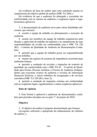 (a) evidência da base do auditor para uma conclusão quanto ao 
cumprimento do objetivo global do auditor (NBC TA 200); e 
(b) evidência de que a auditoria foi planejada e executada em 
conformidade com as normas de auditoria e exigências legais e regu-lamentares 
141 
aplicáveis. 
3. A documentação de auditoria serve para várias finalidades adi-cionais, 
que incluem: 
· assistir a equipe de trabalho no planejamento e execução da 
auditoria; 
· assistir aos membros da equipe de trabalho responsáveis pela 
direção e supervisão do trabalho de auditoria e no cumprimento de suas 
responsabilidades de revisão em conformidade com a NBC TA 220 
(R1) – Controle de Qualidade da Auditoria de Demonstrações Contá-beis; 
· permitir que a equipe de trabalho possa ser responsabilizada 
por seu trabalho; 
· manter um registro de assuntos de importância recorrente para 
auditorias futuras; 
· permitir a condução de revisões e inspeções de controle de 
qualidade em conformidade com a NBC PA 01 – Controle de Quali-dade 
para Firmas (Pessoas Jurídicas e Físicas) de Auditores Indepen-dentes 
que executam exames de auditoria e revisões de informação 
financeira histórica, e outros trabalhos de asseguração e de serviços 
correlatos (NBC TA 220 (R1), item 2); 
· permitir a condução de inspeções externas em conformidade 
com as exigências legais, regulamentares e outras exigências aplicáveis. 
Data de vigência 
4. Esta Norma é aplicável a auditorias de demonstrações contá-beis 
para períodos iniciados em ou após 1º. de janeiro de 2010. 
Objetivo 
5. O objetivo do auditor é preparar documentação que forneça: 
(a) registro suficiente e apropriado do embasamento do relatório 
do auditor; e 
 