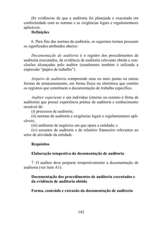 (b) evidências de que a auditoria foi planejada e executada em 
conformidade com as normas e as exigências legais e regulamentares 
aplicáveis. 
142 
Definições 
6. Para fins das normas de auditoria, os seguintes termos possuem 
os significados atribuídos abaixo: 
Documentação de auditoria é o registro dos procedimentos de 
auditoria executados, da evidência de auditoria relevante obtida e con-clusões 
alcançadas pelo auditor (usualmente também é utilizada a 
expressão “papéis de trabalho”). 
Arquivo de auditoria compreende uma ou mais pastas ou outras 
formas de armazenamento, em forma física ou eletrônica que contêm 
os registros que constituem a documentação de trabalho específico. 
Auditor experiente é um indivíduo (interno ou externo à firma de 
auditoria) que possui experiência prática de auditoria e conhecimento 
razoável de: 
(i) processos de auditoria; 
(ii) normas de auditoria e exigências legais e regulamentares apli-cáveis; 
(iii) ambiente de negócios em que opera a entidade; e 
(iv) assuntos de auditoria e de relatório financeiro relevantes ao 
setor de atividade da entidade. 
Requisitos 
Elaboração tempestiva da documentação de auditoria 
7. O auditor deve preparar tempestivamente a documentação de 
auditoria (ver item A1). 
Documentação dos procedimentos de auditoria executados e 
da evidência de auditoria obtida 
Forma, conteúdo e extensão da documentação de auditoria 
 