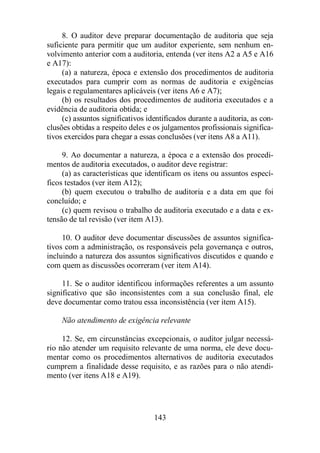 8. O auditor deve preparar documentação de auditoria que seja 
suficiente para permitir que um auditor experiente, sem nenhum en-volvimento 
anterior com a auditoria, entenda (ver itens A2 a A5 e A16 
143 
e A17): 
(a) a natureza, época e extensão dos procedimentos de auditoria 
executados para cumprir com as normas de auditoria e exigências 
legais e regulamentares aplicáveis (ver itens A6 e A7); 
(b) os resultados dos procedimentos de auditoria executados e a 
evidência de auditoria obtida; e 
(c) assuntos significativos identificados durante a auditoria, as con-clusões 
obtidas a respeito deles e os julgamentos profissionais significa-tivos 
exercidos para chegar a essas conclusões (ver itens A8 a A11). 
9. Ao documentar a natureza, a época e a extensão dos procedi-mentos 
de auditoria executados, o auditor deve registrar: 
(a) as características que identificam os itens ou assuntos especí-ficos 
testados (ver item A12); 
(b) quem executou o trabalho de auditoria e a data em que foi 
concluído; e 
(c) quem revisou o trabalho de auditoria executado e a data e ex-tensão 
de tal revisão (ver item A13). 
10. O auditor deve documentar discussões de assuntos significa-tivos 
com a administração, os responsáveis pela governança e outros, 
incluindo a natureza dos assuntos significativos discutidos e quando e 
com quem as discussões ocorreram (ver item A14). 
11. Se o auditor identificou informações referentes a um assunto 
significativo que são inconsistentes com a sua conclusão final, ele 
deve documentar como tratou essa inconsistência (ver item A15). 
Não atendimento de exigência relevante 
12. Se, em circunstâncias excepcionais, o auditor julgar necessá-rio 
não atender um requisito relevante de uma norma, ele deve docu-mentar 
como os procedimentos alternativos de auditoria executados 
cumprem a finalidade desse requisito, e as razões para o não atendi-mento 
(ver itens A18 e A19). 
 