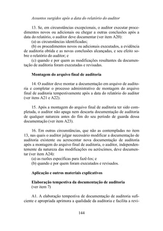 Assuntos surgidos após a data do relatório do auditor 
13. Se, em circunstâncias excepcionais, o auditor executar proce-dimentos 
novos ou adicionais ou chegar a outras conclusões após a 
data do relatório, o auditor deve documentar (ver item A20): 
(a) as circunstâncias identificadas; 
(b) os procedimentos novos ou adicionais executados, a evidência 
de auditoria obtida e as novas conclusões alcançadas, e seu efeito so-bre 
o relatório do auditor; e 
(c) quando e por quem as modificações resultantes da documen-tação 
de auditoria foram executadas e revisadas. 
Montagem do arquivo final de auditoria 
14. O auditor deve montar a documentação em arquivo de audito-ria 
e completar o processo administrativo de montagem do arquivo 
final de auditoria tempestivamente após a data do relatório do auditor 
(ver itens A21 e A22). 
15. Após a montagem do arquivo final de auditoria ter sido com-pletada, 
o auditor não apaga nem descarta documentação de auditoria 
de qualquer natureza antes do fim do seu período de guarda dessa 
documentação (ver item A23). 
16. Em outras circunstâncias, que não as contempladas no item 
13, nas quais o auditor julgar necessário modificar a documentação de 
auditoria existente ou acrescentar nova documentação de auditoria 
após a montagem do arquivo final de auditoria, o auditor, independen-temente 
da natureza das modificações ou acréscimos, deve documen-tar 
(ver item A24): 
(a) as razões específicas para fazê-los; e 
(b) quando e por quem foram executados e revisados. 
Aplicação e outros materiais explicativos 
Elaboração tempestiva da documentação de auditoria 
(ver item 7) 
A1. A elaboração tempestiva de documentação de auditoria sufi-ciente 
e apropriada aprimora a qualidade da auditoria e facilita a revi- 
144 
 