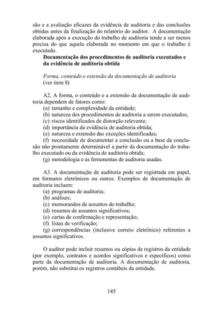 são e a avaliação eficazes da evidência de auditoria e das conclusões 
obtidas antes da finalização do relatório do auditor. A documentação 
elaborada após a execução do trabalho de auditoria tende a ser menos 
precisa do que aquela elaborada no momento em que o trabalho é 
executado. 
Documentação dos procedimentos de auditoria executados e 
da evidência de auditoria obtida 
Forma, conteúdo e extensão da documentação de auditoria 
(ver item 8) 
A2. A forma, o conteúdo e a extensão da documentação de audi-toria 
dependem de fatores como: 
(a) tamanho e complexidade da entidade; 
(b) natureza dos procedimentos de auditoria a serem executados; 
(c) riscos identificados de distorção relevante; 
(d) importância da evidência de auditoria obtida; 
(e) natureza e extensão das exceções identificadas; 
(f) necessidade de documentar a conclusão ou a base da conclu-são 
não prontamente determinável a partir da documentação do traba-lho 
executado ou da evidência de auditoria obtida; 
(g) metodologia e as ferramentas de auditoria usadas. 
A3. A documentação de auditoria pode ser registrada em papel, 
em formatos eletrônicos ou outros. Exemplos de documentação de 
auditoria incluem: 
(a) programas de auditoria; 
(b) análises; 
(c) memorandos de assuntos do trabalho; 
(d) resumos de assuntos significativos; 
(e) cartas de confirmação e representação; 
(f) listas de verificação; 
(g) correspondências (inclusive correio eletrônico) referentes a 
145 
assuntos significativos. 
O auditor pode incluir resumos ou cópias de registros da entidade 
(por exemplo, contratos e acordos significativos e específicos) como 
parte da documentação de auditoria. A documentação de auditoria, 
porém, não substitui os registros contábeis da entidade. 
 