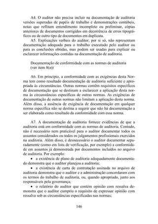 A4. O auditor não precisa incluir na documentação de auditoria 
versões superadas de papéis de trabalho e demonstrações contábeis, 
notas que reflitam entendimento incompleto ou preliminar, cópias 
anteriores de documentos corrigidos em decorrência de erros tipográ-ficos 
ou de outro tipo de documentos em duplicata. 
A5. Explicações verbais do auditor, por si só, não representam 
documentação adequada para o trabalho executado pelo auditor ou 
para as conclusões obtidas, mas podem ser usadas para explicar ou 
esclarecer informações contidas na documentação de auditoria. 
Documentação de conformidade com as normas de auditoria 
(ver item 8(a)) 
A6. Em princípio, a conformidade com as exigências desta Nor-ma 
tem como resultado documentação de auditoria suficiente e apro-priada 
às circunstâncias. Outras normas contêm requisitos específicos 
de documentação que se destinam a esclarecer a aplicação desta nor-ma 
às circunstâncias específicas de outras normas. As exigências de 
documentação de outras normas não limitam a aplicação desta norma. 
Além disso, a ausência de exigência de documentação em qualquer 
norma específica não se destina a sugerir que não há documentação a 
ser elaborada como resultado da conformidade com essa norma. 
A7. A documentação de auditoria fornece evidências de que a 
auditoria está em conformidade com as normas de auditoria. Contudo, 
não é necessário nem praticável para o auditor documentar todos os 
assuntos considerados ou todos os julgamentos profissionais exercidos 
na auditoria. Além disso, é desnecessário o auditor documentar sepa-radamente 
(como em lista de verificação, por exemplo) a conformida-de 
em assuntos já demonstrada por documentos incluídos no arquivo 
146 
de auditoria. Por exemplo: 
· a existência de plano de auditoria adequadamente documenta-do 
demonstra que o auditor planejou a auditoria; 
· a existência de carta de contratação assinada no arquivo de 
auditoria demonstra que o auditor e a administração concordaram com 
os termos do trabalho de auditoria, ou, quando apropriado, junto aos 
responsáveis pela governança; 
· o relatório do auditor que contém opinião com ressalva de-monstra 
que o auditor cumpriu o requisito de expressar opinião com 
ressalva sob as circunstâncias especificadas nas normas; 
 