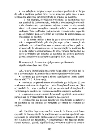 · em relação às exigências que se aplicam geralmente ao longo 
de toda a auditoria, podem haver várias maneiras pelas quais a con-formidade 
a elas pode ser demonstrada no arquivo de auditoria: 
o por exemplo, o ceticismo profissional do auditor pode não 
ser passível de documentação, todavia, a documentação de audi-toria, 
não obstante, pode fornecer evidências do exercício do ceti-cismo 
profissional do auditor em conformidade com as normas de 
auditoria. Tais evidências podem incluir procedimentos específi-cos 
executados para corroborar as respostas da administração às 
147 
indagações do auditor; 
o de forma similar, o fato de que o sócio do trabalho assu-miu 
a responsabilidade pela direção, supervisão e execução da 
auditoria em conformidade com as normas de auditoria pode ser 
evidenciado de várias maneiras na documentação de auditoria. Is-so 
pode incluir a documentação do envolvimento tempestivo do 
sócio do trabalho em aspectos da auditoria, tais como a participa-ção 
nas discussões da equipe exigida pela NBC TA 315. 
Documentação de assuntos e julgamentos profissionais 
significativos (ver item 8(c)) 
A8. Julgar a importância de assunto exige análise objetiva dos fa-tos 
e circunstâncias. Exemplos de assuntos significativos incluem: 
· assuntos que dão origem a riscos significativos (como defini-dos 
na NBC TA 315, item 4(e)); 
· resultados de procedimentos de auditoria que indiquem (i) que 
as demonstrações contábeis podem conter distorção relevante, ou (ii) a 
necessidade de revisar a avaliação anterior dos riscos de distorção rele-vante 
feita pelo auditor e as respostas do auditor aos riscos avaliados; 
· circunstâncias que causam dificuldade significativa ao auditor 
para aplicar os procedimentos de auditoria necessários; 
· constatações que possam resultar em modificação do relatório 
de auditoria ou na inclusão de parágrafo de ênfase no relatório do 
auditor. 
A9. Um fator importante na determinação da forma, conteúdo e 
extensão da documentação de auditoria sobre assuntos significativos é 
a extensão do julgamento profissional exercido na execução do traba-lho 
e avaliação dos resultados. A documentação das decisões profis-sionais 
tomadas, quando significativas, serve para explicar as conclu- 
 