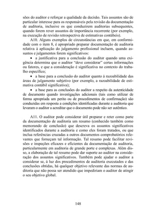 sões do auditor e reforçar a qualidade da decisão. Tais assuntos são de 
particular interesse para os responsáveis pela revisão da documentação 
de auditoria, inclusive os que conduzirem auditorias subsequentes, 
quando forem rever assuntos de importância recorrente (por exemplo, 
na execução de revisão retrospectiva de estimativas contábeis). 
A10. Alguns exemplos de circunstâncias em que, em conformi-dade 
com o item 8, é apropriado preparar documentação de auditoria 
relativa à aplicação do julgamento profissional incluem, quando as-suntos 
e julgamentos forem significativos: 
· a justificativa para a conclusão do auditor quando uma exi-gência 
determina que o auditor “deve considerar” certas informações 
ou fatores, e que a consideração é significativa no contexto do traba-lho 
específico; 
· a base para a conclusão do auditor quanto à razoabilidade das 
áreas de julgamento subjetivo (por exemplo, a razoabilidade de esti-mativa 
contábil significativa); 
· a base para as conclusões do auditor a respeito da autenticidade 
de documento quando investigações adicionais (tais como utilizar de 
forma apropriada um perito ou de procedimentos de confirmação) são 
conduzidas em resposta a condições identificadas durante a auditoria que 
levaram o auditor a acreditar que o documento pode não ser autêntico. 
A11. O auditor pode considerar útil preparar e reter como parte 
da documentação de auditoria um resumo (conhecido também como 
memorando de conclusão) que descreva os assuntos significativos 
identificados durante a auditoria e como eles foram tratados, ou que 
inclua referências cruzadas a outros documentos comprobatórios rele-vantes 
que forneçam tal informação. Tal resumo pode facilitar revi-sões 
e inspeções eficazes e eficientes da documentação de auditoria, 
particularmente em auditoria de grande porte e complexas. Além dis-so, 
a elaboração de tal resumo pode dar suporte ao auditor na conside-ração 
dos assuntos significativos. Também pode ajudar o auditor a 
considerar se, à luz dos procedimentos de auditoria executados e das 
conclusões obtidas, há qualquer objetivo relevante das normas de au-ditoria 
que não possa ser atendido que impediriam o auditor de atingir 
148 
o seu objetivo global. 
 
