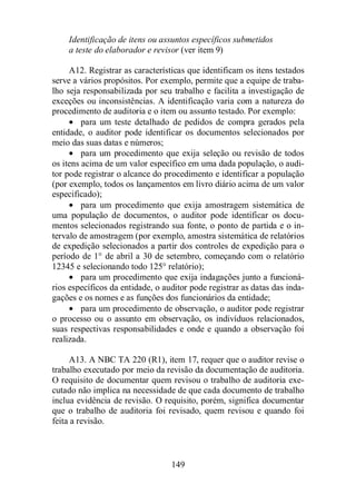 Identificação de itens ou assuntos específicos submetidos 
a teste do elaborador e revisor (ver item 9) 
A12. Registrar as características que identificam os itens testados 
serve a vários propósitos. Por exemplo, permite que a equipe de traba-lho 
seja responsabilizada por seu trabalho e facilita a investigação de 
exceções ou inconsistências. A identificação varia com a natureza do 
procedimento de auditoria e o item ou assunto testado. Por exemplo: 
· para um teste detalhado de pedidos de compra gerados pela 
entidade, o auditor pode identificar os documentos selecionados por 
meio das suas datas e números; 
· para um procedimento que exija seleção ou revisão de todos 
os itens acima de um valor específico em uma dada população, o audi-tor 
pode registrar o alcance do procedimento e identificar a população 
(por exemplo, todos os lançamentos em livro diário acima de um valor 
especificado); 
· para um procedimento que exija amostragem sistemática de 
uma população de documentos, o auditor pode identificar os docu-mentos 
selecionados registrando sua fonte, o ponto de partida e o in-tervalo 
de amostragem (por exemplo, amostra sistemática de relatórios 
de expedição selecionados a partir dos controles de expedição para o 
período de 1° de abril a 30 de setembro, começando com o relatório 
12345 e selecionando todo 125° relatório); 
· para um procedimento que exija indagações junto a funcioná-rios 
específicos da entidade, o auditor pode registrar as datas das inda-gações 
e os nomes e as funções dos funcionários da entidade; 
· para um procedimento de observação, o auditor pode registrar 
o processo ou o assunto em observação, os indivíduos relacionados, 
suas respectivas responsabilidades e onde e quando a observação foi 
realizada. 
A13. A NBC TA 220 (R1), item 17, requer que o auditor revise o 
trabalho executado por meio da revisão da documentação de auditoria. 
O requisito de documentar quem revisou o trabalho de auditoria exe-cutado 
não implica na necessidade de que cada documento de trabalho 
inclua evidência de revisão. O requisito, porém, significa documentar 
que o trabalho de auditoria foi revisado, quem revisou e quando foi 
feita a revisão. 
149 
 