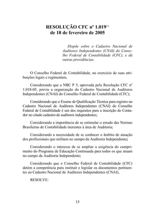 RESOLUÇÃO CFC nº 1.019(1) 
de 18 de fevereiro de 2005 
Dispõe sobre o Cadastro Nacional de 
Auditores Independentes (CNAI) do Conse-lho 
Federal de Contabilidade (CFC), e dá 
outras providências. 
O Conselho Federal de Contabilidade, no exercício de suas atri-buições 
15 
legais e regimentais, 
Considerando que a NBC P 5, aprovada pela Resolução CFC nº 
1.018-05, previu a organização do Cadastro Nacional de Auditores 
Independentes (CNAI) do Conselho Federal de Contabilidade (CFC); 
Considerando que o Exame de Qualificação Técnica para registro no 
Cadastro Nacional de Auditores Independentes (CNAI) do Conselho 
Federal de Contabilidade é um dos requisitos para a inscrição do Conta-dor 
no citado cadastro de auditores independentes; 
Considerando a importância de se estimular o estudo das Normas 
Brasileiras de Contabilidade inerentes à área de Auditoria; 
Considerando a necessidade de se conhecer o âmbito de atuação 
dos profissionais que militam no campo da Auditoria Independente; 
Considerando o interesse de se ampliar a exigência do cumpri-mento 
do Programa de Educação Continuada para todos os que atuam 
no campo da Auditoria Independente; 
Considerando que o Conselho Federal de Contabilidade (CFC) 
detém a competência para instituir e legislar os documentos pertinen-tes 
ao Cadastro Nacional de Auditores Independentes (CNAI), 
RESOLVE: 
 