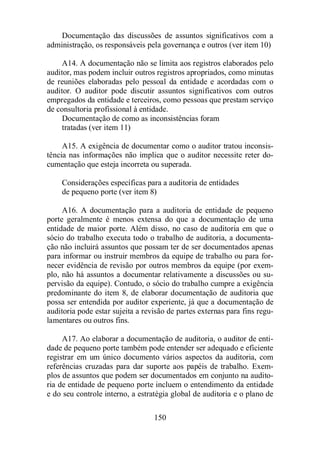 Documentação das discussões de assuntos significativos com a 
administração, os responsáveis pela governança e outros (ver item 10) 
A14. A documentação não se limita aos registros elaborados pelo 
auditor, mas podem incluir outros registros apropriados, como minutas 
de reuniões elaboradas pelo pessoal da entidade e acordadas com o 
auditor. O auditor pode discutir assuntos significativos com outros 
empregados da entidade e terceiros, como pessoas que prestam serviço 
de consultoria profissional à entidade. 
Documentação de como as inconsistências foram 
tratadas (ver item 11) 
A15. A exigência de documentar como o auditor tratou inconsis-tência 
nas informações não implica que o auditor necessite reter do-cumentação 
que esteja incorreta ou superada. 
Considerações específicas para a auditoria de entidades 
de pequeno porte (ver item 8) 
A16. A documentação para a auditoria de entidade de pequeno 
porte geralmente é menos extensa do que a documentação de uma 
entidade de maior porte. Além disso, no caso de auditoria em que o 
sócio do trabalho executa todo o trabalho de auditoria, a documenta-ção 
não incluirá assuntos que possam ter de ser documentados apenas 
para informar ou instruir membros da equipe de trabalho ou para for-necer 
evidência de revisão por outros membros da equipe (por exem-plo, 
não há assuntos a documentar relativamente a discussões ou su-pervisão 
da equipe). Contudo, o sócio do trabalho cumpre a exigência 
predominante do item 8, de elaborar documentação de auditoria que 
possa ser entendida por auditor experiente, já que a documentação de 
auditoria pode estar sujeita a revisão de partes externas para fins regu-lamentares 
150 
ou outros fins. 
A17. Ao elaborar a documentação de auditoria, o auditor de enti-dade 
de pequeno porte também pode entender ser adequado e eficiente 
registrar em um único documento vários aspectos da auditoria, com 
referências cruzadas para dar suporte aos papéis de trabalho. Exem-plos 
de assuntos que podem ser documentados em conjunto na audito-ria 
de entidade de pequeno porte incluem o entendimento da entidade 
e do seu controle interno, a estratégia global de auditoria e o plano de 
 