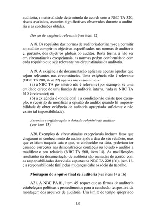 auditoria, a materialidade determinada de acordo com a NBC TA 320, 
riscos avaliados, assuntos significativos observados durante a audito-ria 
151 
e as conclusões obtidas. 
Desvio de exigência relevante (ver item 12) 
A18. Os requisitos das normas de auditoria destinam-se a permitir 
ao auditor cumprir os objetivos especificados nas normas de auditoria 
e, portanto, dos objetivos globais do auditor. Desta forma, a não ser 
em circunstâncias excepcionais, as normas pedem conformidade com 
cada requisito que seja relevante nas circunstâncias da auditoria. 
A19. A exigência de documentação aplica-se apenas àquelas que 
sejam relevantes nas circunstâncias. Uma exigência não é relevante 
(NBC TA 200, item 22) apenas nos casos em que: 
(a) a NBC TA por inteiro não é relevante (por exemplo, se uma 
entidade carece de uma função de auditoria interna, nada na NBC TA 
610 é relevante); ou 
(b) a exigência é condicional e a condição não existe (por exem-plo, 
o requisito de modificar a opinião do auditor quando há impossi-bilidade 
de obter evidência de auditoria apropriada suficiente e não 
existe tal impossibilidade). 
Assuntos surgidos após a data do relatório do auditor 
(ver item 13) 
A20. Exemplos de circunstâncias excepcionais incluem fatos que 
chegaram ao conhecimento do auditor após a data do seu relatório, mas 
que existiam naquela data e que, se conhecidos na data, poderiam ter 
causado correções nas demonstrações contábeis ou levado o auditor a 
modificar o seu relatório (NBC TA 560, item 14). As modificações 
resultantes na documentação de auditoria são revisadas de acordo com 
as responsabilidades de revisão expostas na NBC TA 220 (R1), item 16, 
e a responsabilidade final pelas mudanças cabe ao sócio do trabalho. 
Montagem do arquivo final de auditoria (ver itens 14 a 16) 
A21. A NBC PA 01, item 45, requer que as firmas de auditoria 
estabeleçam políticas e procedimentos para a conclusão tempestiva da 
montagem dos arquivos de auditoria. Um limite de tempo apropriado 
 