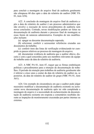 para concluir a montagem do arquivo final de auditoria geralmente 
não ultrapassa 60 dias após a data do relatório do auditor (NBC PA 
01, item A54). 
A22. A conclusão da montagem do arquivo final de auditoria a-pós 
a data do relatório do auditor é um processo administrativo que 
não envolve a execução de novos procedimentos de auditoria nem 
novas conclusões. Contudo, novas modificações podem ser feitas na 
documentação de auditoria durante o processo final de montagem se 
essas forem de natureza administrativa. Exemplos de tais modifica-ções 
incluem: 
(a) apagar ou descartar documentação superada; 
(b) selecionar, conferir e acrescentar referências cruzadas aos 
152 
documentos de trabalho; 
(c) conferir itens das listas de verificação evidenciando ter cum-prido 
os passos relativos ao processo de montagem do arquivo; 
(d) documentar evidência de auditoria que o auditor obteve, dis-cutiu 
e com a qual concordou junto aos membros relevantes da equipe 
de trabalho antes da data do relatório de auditoria. 
A23. A NBC PA 01, item 47, requer que as firmas estabeleçam 
políticas e procedimentos para a retenção da documentação de traba-lhos. 
O período de retenção para trabalhos de auditoria geralmente não 
é inferior a cinco anos a contar da data do relatório do auditor ou, se 
posterior, da data do relatório do auditor do grupo (NBC PA 01, item 
A61). 
A24. Um exemplo de circunstância em que o auditor pode julgar 
necessário modificar a documentação de auditoria existente ou acres-centar 
nova documentação de auditoria após ter sido completada a 
montagem do arquivo é a necessidade de esclarecimento da documen-tação 
de auditoria existente em resposta a comentários recebidos du-rante 
as inspeções de monitoramento executadas por partes internas ou 
externas. 
 