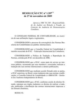 RESOLUÇÃO CFC nº 1.207(1) 
de 27 de novembro de 2009 
Aprova a NBC TA 240 – Responsabilida-de 
do Auditor em Relação à Fraude, no 
Contexto da Auditoria de Demonstrações 
Contábeis. 
O CONSELHO FEDERAL DE CONTABILIDADE, no exercí-cio 
de suas atribuições legais e regimentais, 
CONSIDERANDO o processo de convergência das Normas Bra-sileiras 
de Contabilidade aos padrões internacionais; 
CONSIDERANDO que o Conselho Federal de Contabilidade é 
membro associado da IFAC – Federação Internacional de Contadores; 
CONSIDERANDO a Política de Tradução e Reprodução de 
Normas, emitida pela IFAC em dezembro de 2008; 
CONSIDERANDO que a IFAC, como parte do serviço ao inte-resse 
público, recomenda que seus membros e associados realizem a 
tradução das suas normas internacionais e demais publicações; 
CONSIDERANDO que mediante acordo firmado entre as partes, 
a IFAC autorizou, no Brasil, como tradutores das suas normas e publi-cações, 
o Conselho Federal de Contabilidade e o IBRACON – Institu-to 
dos Auditores Independentes do Brasil; 
CONSIDERANDO que a IFAC, conforme cessão de direitos fir-mado, 
outorgou aos órgãos tradutores os direitos de realizar a tradu-ção, 
publicação e distribuição das normas internacionais impressas e 
154 
em formato eletrônico, 
RESOLVE: 
 