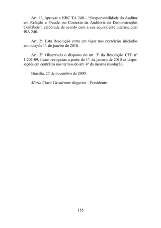 Art. 1º. Aprovar a NBC TA 240 – “Responsabilidade do Auditor 
em Relação a Fraude, no Contexto da Auditoria de Demonstrações 
Contábeis”, elaborada de acordo com a sua equivalente internacional 
ISA 240. 
Art. 2º. Esta Resolução entra em vigor nos exercícios iniciados 
em ou após 1º. de janeiro de 2010. 
Art. 3º. Observado o disposto no art. 3º da Resolução CFC nº 
1.203-09, ficam revogadas a partir de 1º. de janeiro de 2010 as dispo-sições 
em contrário nos termos do art. 4º da mesma resolução. 
Brasília, 27 de novembro de 2009. 
Maria Clara Cavalcante Bugarim – Presidente 
155 
 