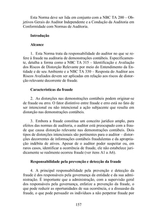 Esta Norma deve ser lida em conjunto com a NBC TA 200 – Ob-jetivos 
Gerais do Auditor Independente e a Condução da Auditoria em 
Conformidade com Normas de Auditoria. 
157 
Introdução 
Alcance 
1. Esta Norma trata da responsabilidade do auditor no que se re-fere 
à fraude na auditoria de demonstrações contábeis. Especificamen-te, 
detalha a forma como a NBC TA 315 – Identificação e Avaliação 
dos Riscos de Distorção Relevante por meio do Entendimento da En-tidade 
e de seu Ambiente e a NBC TA 330 – Resposta do Auditor aos 
Riscos Avaliados devem ser aplicadas em relação aos riscos de distor-ção 
relevante decorrente de fraude. 
Características da fraude 
2. As distorções nas demonstrações contábeis podem originar-se 
de fraude ou erro. O fator distintivo entre fraude e erro está no fato de 
ser intencional ou não intencional a ação subjacente que resulta em 
distorção nas demonstrações contábeis. 
3. Embora a fraude constitua um conceito jurídico amplo, para 
efeitos das normas de auditoria, o auditor está preocupado com a frau-de 
que causa distorção relevante nas demonstrações contábeis. Dois 
tipos de distorções intencionais são pertinentes para o auditor – distor-ções 
decorrentes de informações contábeis fraudulentas e da apropria-ção 
indébita de ativos. Apesar de o auditor poder suspeitar ou, em 
raros casos, identificar a ocorrência de fraude, ele não estabelece juri-dicamente 
se realmente ocorreu fraude (ver itens A1 a A6). 
Responsabilidade pela prevenção e detecção da fraude 
4. A principal responsabilidade pela prevenção e detecção da 
fraude é dos responsáveis pela governança da entidade e da sua admi-nistração. 
É importante que a administração, com a supervisão geral 
dos responsáveis pela governança, enfatize a prevenção da fraude, o 
que pode reduzir as oportunidades de sua ocorrência, e a dissuasão da 
fraude, o que pode persuadir os indivíduos a não perpetrar fraude por 
 