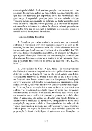 causa da probabilidade de detecção e punição. Isso envolve um com-promisso 
de criar uma cultura de honestidade e comportamento ético, 
que pode ser reforçado por supervisão ativa dos responsáveis pela 
governança. A supervisão geral por parte dos responsáveis pela go-vernança 
inclui a consideração do potencial de burlar controles ou de 
outra influência indevida sobre o processo de elaboração de informa-ções 
contábeis, tais como tentativas da administração de gerenciar os 
resultados para que influenciem a percepção dos analistas quanto à 
rentabilidade e desempenho da entidade. 
158 
Responsabilidade do auditor 
5. O auditor que realiza auditoria de acordo com as normas de 
auditoria é responsável por obter segurança razoável de que as de-monstrações 
contábeis, como um todo, não contém distorções relevan-tes, 
causadas por fraude ou erro. Conforme descrito na NBC TA 200, 
devido às limitações inerentes da auditoria, há um risco inevitável de 
que algumas distorções relevantes das demonstrações contábeis po-dem 
não ser detectadas, apesar de a auditoria ser devidamente plane-jada 
e realizada de acordo com as normas de auditoria (NBC TA 200, 
item 51). 
6. Como descrito na NBC TA 200, item 51, os efeitos potenciais 
das limitações inerentes são particularmente significativas no caso da 
distorção resultar de fraude. O risco de não ser detectada uma distor-ção 
relevante decorrente de fraude é mais alto do que o risco de não 
ser detectada uma fraude decorrente de erro. Isso porque a fraude pode 
envolver esquemas sofisticados e cuidadosamente organizados, desti-nados 
a ocultá-la, tais como falsificação, omissão deliberada no regis-tro 
de operações ou prestação intencional de falsas representações ao 
auditor. Tais tentativas de ocultação podem ser ainda mais difíceis de 
detectar quando associadas a um conluio. O conluio pode levar o audi-tor 
a acreditar que a evidência é persuasiva, quando, na verdade, ela é 
falsa. A capacidade do auditor de detectar uma fraude depende de 
fatores como a habilidade do perpetrador, a frequência e a extensão da 
manipulação, o grau de conluio, a dimensão relativa dos valores indi-viduais 
manipulados e a posição dos indivíduos envolvidos. Embora o 
auditor possa ser capaz de identificar oportunidades potenciais de 
perpetração de fraude, é difícil para ele determinar se as distorções em 
 