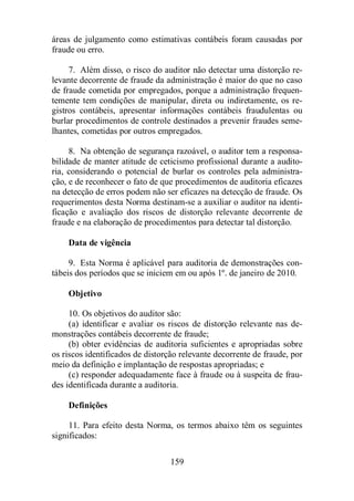 áreas de julgamento como estimativas contábeis foram causadas por 
fraude ou erro. 
7. Além disso, o risco do auditor não detectar uma distorção re-levante 
decorrente de fraude da administração é maior do que no caso 
de fraude cometida por empregados, porque a administração frequen-temente 
tem condições de manipular, direta ou indiretamente, os re-gistros 
contábeis, apresentar informações contábeis fraudulentas ou 
burlar procedimentos de controle destinados a prevenir fraudes seme-lhantes, 
cometidas por outros empregados. 
8. Na obtenção de segurança razoável, o auditor tem a responsa-bilidade 
de manter atitude de ceticismo profissional durante a audito-ria, 
considerando o potencial de burlar os controles pela administra-ção, 
e de reconhecer o fato de que procedimentos de auditoria eficazes 
na detecção de erros podem não ser eficazes na detecção de fraude. Os 
requerimentos desta Norma destinam-se a auxiliar o auditor na identi-ficação 
e avaliação dos riscos de distorção relevante decorrente de 
fraude e na elaboração de procedimentos para detectar tal distorção. 
159 
Data de vigência 
9. Esta Norma é aplicável para auditoria de demonstrações con-tábeis 
dos períodos que se iniciem em ou após 1º. de janeiro de 2010. 
Objetivo 
10. Os objetivos do auditor são: 
(a) identificar e avaliar os riscos de distorção relevante nas de-monstrações 
contábeis decorrente de fraude; 
(b) obter evidências de auditoria suficientes e apropriadas sobre 
os riscos identificados de distorção relevante decorrente de fraude, por 
meio da definição e implantação de respostas apropriadas; e 
(c) responder adequadamente face à fraude ou à suspeita de frau-des 
identificada durante a auditoria. 
Definições 
11. Para efeito desta Norma, os termos abaixo têm os seguintes 
significados: 
 