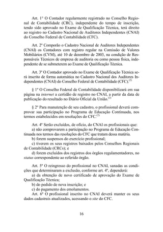 Art. 1° O Contador regularmente registrado no Conselho Regio-nal 
de Contabilidade (CRC), independente do tempo de inscrição, 
tendo sido aprovado no Exame de Qualificação Técnica, terá direito 
ao registro no Cadastro Nacional de Auditores Independentes (CNAI) 
do Conselho Federal de Contabilidade (CFC). 
Art. 2º Comporão o Cadastro Nacional de Auditores Independentes 
(CNAI) os Contadores com registro regular na Comissão de Valores 
Mobiliários (CVM), até 10 de dezembro de 2003, na condição de Res-ponsáveis 
Técnicos de empresa de auditoria ou como pessoa física, inde-pendente 
de se submeterem ao Exame de Qualificação Técnica. 
Art. 3º O Contador aprovado no Exame de Qualificação Técnica se-rá 
inscrito de forma automática no Cadastro Nacional dos Auditores In-dependentes 
(CNAI) do Conselho Federal de Contabilidade (CFC).(2) 
§ 1º O Conselho Federal de Contabilidade disponibilizará em sua 
página na internet a certidão de registro no CNAI, a partir da data de 
publicação do resultado no Diário Oficial da União.(2) 
§ 2º Para manutenção de seu cadastro, o profissional deverá com-provar 
sua participação no Programa de Educação Continuada, nos 
termos estabelecidos em resoluções do CFC.(2) 
Art. 4º Serão excluídos, de ofício, do CNAI os profissionais que: 
a) não comprovarem a participação no Programa de Educação Con-tinuada 
nos termos das resoluções do CFC que tratam dessa matéria. 
b) forem suspensos do exercício profissional; 
c) tiverem os seus registros baixados pelos Conselhos Regionais 
16 
de Contabilidade (CRCs); e 
d) forem excluídos dos registros dos órgãos regulamentadores, no 
status correspondente ao referido órgão. 
Art. 5º O reingresso do profissional no CNAI, sanadas as condi-ções 
que determinaram a exclusão, conforme art. 4º, dependerá: 
a) da obtenção de novo certificado de aprovação do Exame de 
Qualificação Técnica; 
b) do pedido de nova inscrição; e 
c) do pagamento dos emolumentos. 
Art. 6º O profissional inscrito no CNAI deverá manter os seus 
dados cadastrais atualizados, acessando o site do CFC. 
 