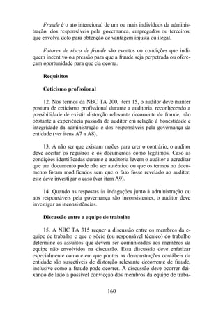 Fraude é o ato intencional de um ou mais indivíduos da adminis-tração, 
dos responsáveis pela governança, empregados ou terceiros, 
que envolva dolo para obtenção de vantagem injusta ou ilegal. 
Fatores de risco de fraude são eventos ou condições que indi-quem 
incentivo ou pressão para que a fraude seja perpetrada ou ofere-çam 
oportunidade para que ela ocorra. 
Requisitos 
Ceticismo profissional 
12. Nos termos da NBC TA 200, item 15, o auditor deve manter 
postura de ceticismo profissional durante a auditoria, reconhecendo a 
possibilidade de existir distorção relevante decorrente de fraude, não 
obstante a experiência passada do auditor em relação à honestidade e 
integridade da administração e dos responsáveis pela governança da 
entidade (ver itens A7 a A8). 
13. A não ser que existam razões para crer o contrário, o auditor 
deve aceitar os registros e os documentos como legítimos. Caso as 
condições identificadas durante e auditoria levem o auditor a acreditar 
que um documento pode não ser autêntico ou que os termos no docu-mento 
foram modificados sem que o fato fosse revelado ao auditor, 
este deve investigar o caso (ver item A9). 
14. Quando as respostas às indagações junto à administração ou 
aos responsáveis pela governança são inconsistentes, o auditor deve 
investigar as inconsistências. 
Discussão entre a equipe de trabalho 
15. A NBC TA 315 requer a discussão entre os membros da e-quipe 
de trabalho e que o sócio (ou responsável técnico) do trabalho 
determine os assuntos que devem ser comunicados aos membros da 
equipe não envolvidos na discussão. Essa discussão deve enfatizar 
especialmente como e em que pontos as demonstrações contábeis da 
entidade são suscetíveis de distorção relevante decorrente de fraude, 
inclusive como a fraude pode ocorrer. A discussão deve ocorrer dei-xando 
de lado a possível convicção dos membros da equipe de traba- 
160 
 