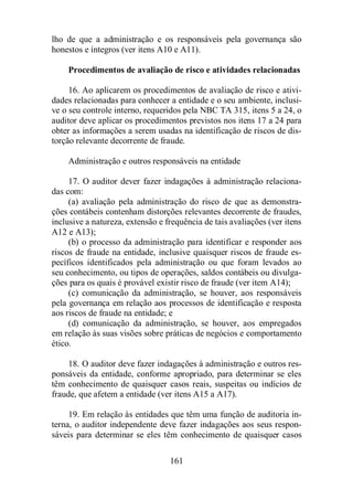 lho de que a administração e os responsáveis pela governança são 
honestos e íntegros (ver itens A10 e A11). 
Procedimentos de avaliação de risco e atividades relacionadas 
16. Ao aplicarem os procedimentos de avaliação de risco e ativi-dades 
relacionadas para conhecer a entidade e o seu ambiente, inclusi-ve 
o seu controle interno, requeridos pela NBC TA 315, itens 5 a 24, o 
auditor deve aplicar os procedimentos previstos nos itens 17 a 24 para 
obter as informações a serem usadas na identificação de riscos de dis-torção 
relevante decorrente de fraude. 
Administração e outros responsáveis na entidade 
17. O auditor dever fazer indagações à administração relaciona-das 
com: 
(a) avaliação pela administração do risco de que as demonstra-ções 
contábeis contenham distorções relevantes decorrente de fraudes, 
inclusive a natureza, extensão e frequência de tais avaliações (ver itens 
A12 e A13); 
(b) o processo da administração para identificar e responder aos 
riscos de fraude na entidade, inclusive quaisquer riscos de fraude es-pecíficos 
identificados pela administração ou que foram levados ao 
seu conhecimento, ou tipos de operações, saldos contábeis ou divulga-ções 
para os quais é provável existir risco de fraude (ver item A14); 
(c) comunicação da administração, se houver, aos responsáveis 
pela governança em relação aos processos de identificação e resposta 
aos riscos de fraude na entidade; e 
(d) comunicação da administração, se houver, aos empregados 
em relação às suas visões sobre práticas de negócios e comportamento 
ético. 
18. O auditor deve fazer indagações à administração e outros res-ponsáveis 
da entidade, conforme apropriado, para determinar se eles 
têm conhecimento de quaisquer casos reais, suspeitas ou indícios de 
fraude, que afetem a entidade (ver itens A15 a A17). 
19. Em relação às entidades que têm uma função de auditoria in-terna, 
o auditor independente deve fazer indagações aos seus respon-sáveis 
para determinar se eles têm conhecimento de quaisquer casos 
161 
 