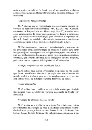 reais, suspeitas ou indícios de fraude, que afetem a entidade, e obter o 
ponto de vista deles (auditores internos) sobre os riscos de fraude (ver 
item A18). 
Responsáveis pela governança 
20. A não ser que os responsáveis pela governança estejam en-volvidos 
na administração da entidade (NBC TA 260 (R1) – Comuni-cação 
com os Responsáveis pela Governança, item 13), o auditor deve 
obter entendimento de como esses responsáveis fazem a supervisão 
geral dos processos da administração para identificar e responder aos 
riscos de fraudes na entidade e do controle interno que a administra-ção 
implantou para mitigar esses riscos (ver itens A19 a A21). 
21. Exceto nos casos em que os responsáveis pela governança es-tão 
envolvidos com a administração da entidade, o auditor deve fazer 
indagações junto aos responsáveis pela governança para determinar se 
eles têm conhecimento de quaisquer casos reais, suspeitas ou indícios 
de fraude, que afetem a entidade. Essas indagações servem, em parte, 
para corroborar as respostas às indagações da administração. 
Variação inesperada ou não usual identificada 
22. O auditor deve avaliar se variações inesperadas ou não usuais 
que foram identificadas durante a aplicação dos procedimentos de 
revisão analítica, inclusive aqueles relacionados com as receitas, po-dem 
indicar riscos de distorção relevante decorrente de fraude. 
162 
Outras informações 
23. O auditor deve considerar se outras informações por ele obti-das 
indicam riscos de distorção relevante decorrente de fraude (ver 
item A22). 
Avaliação de fatores de risco de fraude 
24. O auditor deve avaliar se as informações obtidas com outros 
procedimentos de avaliação de risco e atividades relacionadas realiza-das 
indicam a presença de um ou mais fatores de risco de fraude. Em-bora 
os fatores de risco de fraude não indiquem necessariamente a sua 
 