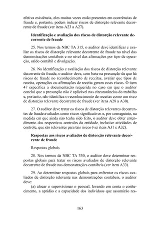 efetiva existência, eles muitas vezes estão presentes em ocorrências de 
fraude e, portanto, podem indicar riscos de distorção relevante decor-rente 
de fraude (ver itens A23 a A27). 
Identificação e avaliação dos riscos de distorção relevante de-corrente 
163 
de fraude 
25. Nos termos da NBC TA 315, o auditor deve identificar e ava-liar 
os riscos de distorção relevante decorrente de fraude no nível das 
demonstrações contábeis e no nível das afirmações por tipo de opera-ção, 
saldo contábil e divulgação. 
26. Na identificação e avaliação dos riscos de distorção relevante 
decorrente de fraude, o auditor deve, com base na presunção de que há 
riscos de fraude no reconhecimento de receitas, avaliar que tipos de 
receita, operações ou afirmações de receita geram esses riscos. O item 
47 especifica a documentação requerida no caso em que o auditor 
conclui que a presunção não é aplicável nas circunstâncias do trabalho 
e, portanto, não identifica o reconhecimento de receitas como um risco 
de distorção relevante decorrente de fraude (ver itens A28 a A30). 
27. O auditor deve tratar os riscos de distorção relevantes decorren-tes 
de fraude avaliados como riscos significativos e, por conseguinte, na 
medida em que ainda não tenha sido feito, o auditor deve obter enten-dimento 
dos respectivos controles da entidade, inclusive atividades de 
controle, que são relevantes para tais riscos (ver itens A31 e A32). 
Respostas aos riscos avaliados de distorção relevante decor-rente 
de fraude 
Respostas globais 
28. Nos termos da NBC TA 330, o auditor deve determinar res-postas 
globais para tratar os riscos avaliados de distorção relevante 
decorrente de fraude nas demonstrações contábeis (ver item A33). 
29. Ao determinar respostas globais para enfrentar os riscos ava-liados 
de distorção relevante nas demonstrações contábeis, o auditor 
deve: 
(a) alocar e supervisionar o pessoal, levando em conta o conhe-cimento, 
a aptidão e a capacidade dos indivíduos que assumirão res- 
 