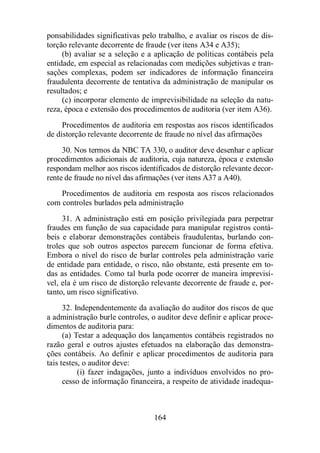 ponsabilidades significativas pelo trabalho, e avaliar os riscos de dis-torção 
relevante decorrente de fraude (ver itens A34 e A35); 
(b) avaliar se a seleção e a aplicação de políticas contábeis pela 
entidade, em especial as relacionadas com medições subjetivas e tran-sações 
complexas, podem ser indicadores de informação financeira 
fraudulenta decorrente de tentativa da administração de manipular os 
resultados; e 
(c) incorporar elemento de imprevisibilidade na seleção da natu-reza, 
época e extensão dos procedimentos de auditoria (ver item A36). 
Procedimentos de auditoria em respostas aos riscos identificados 
de distorção relevante decorrente de fraude no nível das afirmações 
30. Nos termos da NBC TA 330, o auditor deve desenhar e aplicar 
procedimentos adicionais de auditoria, cuja natureza, época e extensão 
respondam melhor aos riscos identificados de distorção relevante decor-rente 
de fraude no nível das afirmações (ver itens A37 a A40). 
Procedimentos de auditoria em resposta aos riscos relacionados 
com controles burlados pela administração 
31. A administração está em posição privilegiada para perpetrar 
fraudes em função de sua capacidade para manipular registros contá-beis 
e elaborar demonstrações contábeis fraudulentas, burlando con-troles 
que sob outros aspectos parecem funcionar de forma efetiva. 
Embora o nível do risco de burlar controles pela administração varie 
de entidade para entidade, o risco, não obstante, está presente em to-das 
as entidades. Como tal burla pode ocorrer de maneira imprevisí-vel, 
ela é um risco de distorção relevante decorrente de fraude e, por-tanto, 
um risco significativo. 
32. Independentemente da avaliação do auditor dos riscos de que 
a administração burle controles, o auditor deve definir e aplicar proce-dimentos 
164 
de auditoria para: 
(a) Testar a adequação dos lançamentos contábeis registrados no 
razão geral e outros ajustes efetuados na elaboração das demonstra-ções 
contábeis. Ao definir e aplicar procedimentos de auditoria para 
tais testes, o auditor deve: 
(i) fazer indagações, junto a indivíduos envolvidos no pro-cesso 
de informação financeira, a respeito de atividade inadequa- 
 