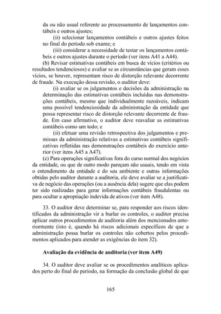 da ou não usual referente ao processamento de lançamentos con-tábeis 
e outros ajustes; 
(ii) selecionar lançamentos contábeis e outros ajustes feitos 
no final do período sob exame; e 
(iii) considerar a necessidade de testar os lançamentos contá-beis 
e outros ajustes durante o período (ver itens A41 a A44). 
(b) Revisar estimativas contábeis em busca de vícios (critérios ou 
resultados tendenciosos) e avaliar se as circunstâncias que geram esses 
vícios, se houver, representam risco de distorção relevante decorrente 
de fraude. Na execução dessa revisão, o auditor deve: 
(i) avaliar se os julgamentos e decisões da administração na 
determinação das estimativas contábeis incluídas nas demonstra-ções 
contábeis, mesmo que individualmente razoáveis, indicam 
uma possível tendenciosidade da administração da entidade que 
possa representar risco de distorção relevante decorrente de frau-de. 
Em caso afirmativo, o auditor deve reavaliar as estimativas 
165 
contábeis como um todo; e 
(ii) efetuar uma revisão retrospectiva dos julgamentos e pre-missas 
da administração relativas a estimativas contábeis signifi-cativas 
refletidas nas demonstrações contábeis do exercício ante-rior 
(ver itens A45 a A47). 
(c) Para operações significativas fora do curso normal dos negócios 
da entidade, ou que de outro modo pareçam não usuais, tendo em vista 
o entendimento da entidade e do seu ambiente e outras informações 
obtidas pelo auditor durante a auditoria, ele deve avaliar se a justificati-va 
de negócio das operações (ou a ausência dela) sugere que elas podem 
ter sido realizadas para gerar informações contábeis fraudulentas ou 
para ocultar a apropriação indevida de ativos (ver item A48). 
33. O auditor deve determinar se, para responder aos riscos iden-tificados 
da administração vir a burlar os controles, o auditor precisa 
aplicar outros procedimentos de auditoria além dos mencionados ante-riormente 
(isto é, quando há riscos adicionais específicos de que a 
administração possa burlar os controles não cobertos pelos procedi-mentos 
aplicados para atender as exigências do item 32). 
Avaliação da evidência de auditoria (ver item A49) 
34. O auditor deve avaliar se os procedimentos analíticos aplica-dos 
perto do final do período, na formação da conclusão global de que 
 