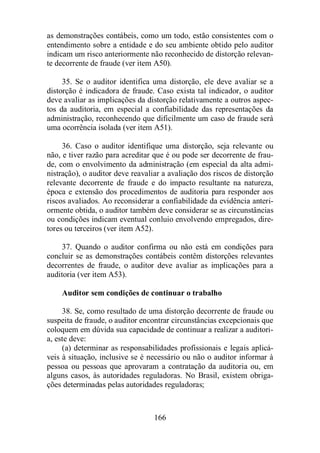 as demonstrações contábeis, como um todo, estão consistentes com o 
entendimento sobre a entidade e do seu ambiente obtido pelo auditor 
indicam um risco anteriormente não reconhecido de distorção relevan-te 
decorrente de fraude (ver item A50). 
35. Se o auditor identifica uma distorção, ele deve avaliar se a 
distorção é indicadora de fraude. Caso exista tal indicador, o auditor 
deve avaliar as implicações da distorção relativamente a outros aspec-tos 
da auditoria, em especial a confiabilidade das representações da 
administração, reconhecendo que dificilmente um caso de fraude será 
uma ocorrência isolada (ver item A51). 
36. Caso o auditor identifique uma distorção, seja relevante ou 
não, e tiver razão para acreditar que é ou pode ser decorrente de frau-de, 
com o envolvimento da administração (em especial da alta admi-nistração), 
o auditor deve reavaliar a avaliação dos riscos de distorção 
relevante decorrente de fraude e do impacto resultante na natureza, 
época e extensão dos procedimentos de auditoria para responder aos 
riscos avaliados. Ao reconsiderar a confiabilidade da evidência anteri-ormente 
obtida, o auditor também deve considerar se as circunstâncias 
ou condições indicam eventual conluio envolvendo empregados, dire-tores 
166 
ou terceiros (ver item A52). 
37. Quando o auditor confirma ou não está em condições para 
concluir se as demonstrações contábeis contêm distorções relevantes 
decorrentes de fraude, o auditor deve avaliar as implicações para a 
auditoria (ver item A53). 
Auditor sem condições de continuar o trabalho 
38. Se, como resultado de uma distorção decorrente de fraude ou 
suspeita de fraude, o auditor encontrar circunstâncias excepcionais que 
coloquem em dúvida sua capacidade de continuar a realizar a auditori-a, 
este deve: 
(a) determinar as responsabilidades profissionais e legais aplicá-veis 
à situação, inclusive se é necessário ou não o auditor informar à 
pessoa ou pessoas que aprovaram a contratação da auditoria ou, em 
alguns casos, às autoridades reguladoras. No Brasil, existem obriga-ções 
determinadas pelas autoridades reguladoras; 
 