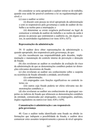 (b) considerar se seria apropriado o auditor retirar-se do trabalho, 
quando essa saída for possível conforme a lei ou regulamentação apli-cável; 
167 
e 
(c) caso o auditor se retire: 
(i) discutir com pessoa no nível apropriado da administração 
e com os responsáveis pela governança a saída do auditor do tra-balho 
e as razões para a interrupção; e 
(ii) determinar se existe exigência profissional ou legal de 
comunicar a retirada do auditor do trabalho e as razões da saída à 
pessoa ou pessoas que contrataram a auditoria ou, em alguns ca-sos, 
às autoridades reguladoras (ver itens A54 a A57). 
Representações da administração 
39. O auditor deve obter representações da administração e, 
quando apropriado, dos responsáveis pela governança, de que: 
(a) eles reconhecem sua responsabilidade pelo desenho, imple-mentação 
e manutenção do controle interno de prevenção e detecção 
de fraude; 
(b) eles revelaram ao auditor os resultados da avaliação do risco 
da administração de que as demonstrações contábeis podem ter distor-ções 
relevantes decorrentes de fraude; 
(c) eles revelaram ao auditor seu conhecimento sobre a suspeita 
ou ocorrência de fraude afetando a entidade, envolvendo: 
(i) a administração; 
(ii) empregados com funções significativas no controle in-terno; 
ou 
(iii) outros cuja fraude poderia ter efeito relevante nas de-monstrações 
contábeis; e 
(d) eles revelaram ao auditor seu conhecimento de quaisquer sus-peitas 
ou indícios de fraude que afetassem as demonstrações contábeis 
da entidade, comunicadas por empregados, ex-empregados, analistas, 
órgãos reguladores ou outros (ver itens A58 e A59). 
Comunicações à administração e aos responsáveis 
pela governança 
40. Caso o auditor tenha identificado uma fraude ou obtido in-formações 
que indiquem a possibilidade de fraude, o auditor deve 
comunicar estes assuntos tempestivamente a pessoa de nível apropria- 
 