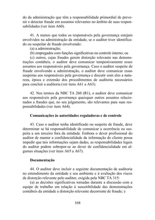 do da administração que têm a responsabilidade primordial de preve-nir 
e detectar fraude em assuntos relevantes no âmbito de suas respon-sabilidades 
168 
(ver item A60). 
41. A menos que todos os responsáveis pela governança estejam 
envolvidos na administração da entidade, se o auditor tiver identifica-do 
ou suspeitar de fraude envolvendo: 
(a) a administração; 
(b) empregados com funções significativas no controle interno; ou 
(c) outros, cujas fraudes gerem distorção relevante nas demons-trações 
contábeis, o auditor deve comunicar tempestivamente esses 
assuntos aos responsáveis pela governança. Caso o auditor suspeite de 
fraude envolvendo a administração, o auditor deve comunicar essas 
suspeitas aos responsáveis pela governança e discutir com eles a natu-reza, 
época e extensão dos procedimentos de auditoria necessários 
para concluir a auditoria (ver itens A61 a A63). 
42. Nos termos da NBC TA 260 (R1), o auditor deve comunicar 
aos responsáveis pela governança quaisquer outros assuntos relacio-nados 
a fraudes que, no seu julgamento, são relevantes para suas res-ponsabilidades 
(ver item A64). 
Comunicações às autoridades reguladoras e de controle 
43. Caso o auditor tenha identificado ou suspeite de fraude, deve 
determinar se há responsabilidade de comunicar a ocorrência ou sus-peita 
a um terceiro fora da entidade. Embora o dever profissional do 
auditor de manter a confidencialidade da informação do cliente possa 
impedir que tais informações sejam dadas, as responsabilidades legais 
do auditor podem sobrepor-se ao dever de confidencialidade em al-gumas 
situações (ver itens A65 a A67). 
Documentação 
44. O auditor deve incluir a seguinte documentação de auditoria 
no entendimento da entidade e seu ambiente e à avaliação dos riscos 
de distorção relevante pelo auditor, exigida pela NBC TA 315: 
(a) as decisões significativas tomadas durante a discussão com a 
equipe de trabalho em relação à suscetibilidade das demonstrações 
contábeis da entidade a distorção relevante decorrente de fraude; e 
 