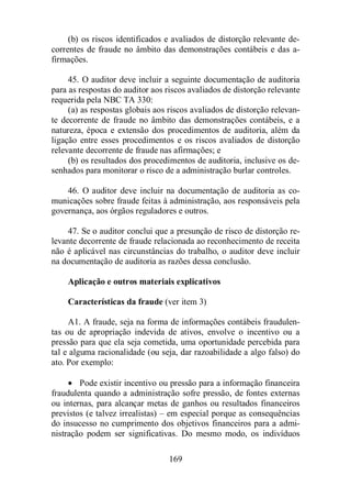 (b) os riscos identificados e avaliados de distorção relevante de-correntes 
de fraude no âmbito das demonstrações contábeis e das a-firmações. 
45. O auditor deve incluir a seguinte documentação de auditoria 
para as respostas do auditor aos riscos avaliados de distorção relevante 
requerida pela NBC TA 330: 
(a) as respostas globais aos riscos avaliados de distorção relevan-te 
decorrente de fraude no âmbito das demonstrações contábeis, e a 
natureza, época e extensão dos procedimentos de auditoria, além da 
ligação entre esses procedimentos e os riscos avaliados de distorção 
relevante decorrente de fraude nas afirmações; e 
(b) os resultados dos procedimentos de auditoria, inclusive os de-senhados 
para monitorar o risco de a administração burlar controles. 
46. O auditor deve incluir na documentação de auditoria as co-municações 
sobre fraude feitas à administração, aos responsáveis pela 
governança, aos órgãos reguladores e outros. 
47. Se o auditor conclui que a presunção de risco de distorção re-levante 
decorrente de fraude relacionada ao reconhecimento de receita 
não é aplicável nas circunstâncias do trabalho, o auditor deve incluir 
na documentação de auditoria as razões dessa conclusão. 
Aplicação e outros materiais explicativos 
Características da fraude (ver item 3) 
A1. A fraude, seja na forma de informações contábeis fraudulen-tas 
ou de apropriação indevida de ativos, envolve o incentivo ou a 
pressão para que ela seja cometida, uma oportunidade percebida para 
tal e alguma racionalidade (ou seja, dar razoabilidade a algo falso) do 
ato. Por exemplo: 
· Pode existir incentivo ou pressão para a informação financeira 
fraudulenta quando a administração sofre pressão, de fontes externas 
ou internas, para alcançar metas de ganhos ou resultados financeiros 
previstos (e talvez irrealistas) – em especial porque as consequências 
do insucesso no cumprimento dos objetivos financeiros para a admi-nistração 
podem ser significativas. Do mesmo modo, os indivíduos 
169 
 