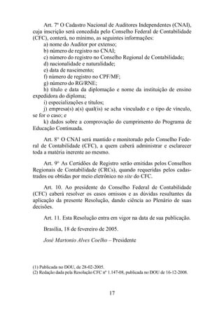 Art. 7º O Cadastro Nacional de Auditores Independentes (CNAI), 
cuja inscrição será concedida pelo Conselho Federal de Contabilidade 
(CFC), conterá, no mínimo, as seguintes informações: 
a) nome do Auditor por extenso; 
b) número de registro no CNAI; 
c) número do registro no Conselho Regional de Contabilidade; 
d) nacionalidade e naturalidade; 
e) data de nascimento; 
f) número de registro no CPF/MF; 
g) número do RG/RNE; 
h) título e data da diplomação e nome da instituição de ensino 
17 
expedidora do diploma; 
i) especializações e títulos; 
j) empresa(s) a(s) qual(is) se acha vinculado e o tipo de vínculo, 
se for o caso; e 
k) dados sobre a comprovação do cumprimento do Programa de 
Educação Continuada. 
Art. 8° O CNAI será mantido e monitorado pelo Conselho Fede-ral 
de Contabilidade (CFC), a quem caberá administrar e esclarecer 
toda a matéria inerente ao mesmo. 
Art. 9° As Certidões de Registro serão emitidas pelos Conselhos 
Regionais de Contabilidade (CRCs), quando requeridas pelos cadas-trados 
ou obtidas por meio eletrônico no site do CFC. 
Art. 10. Ao presidente do Conselho Federal de Contabilidade 
(CFC) caberá resolver os casos omissos e as dúvidas resultantes da 
aplicação da presente Resolução, dando ciência ao Plenário de suas 
decisões. 
Art. 11. Esta Resolução entra em vigor na data de sua publicação. 
Brasília, 18 de fevereiro de 2005. 
José Martonio Alves Coelho – Presidente 
(1) Publicada no DOU, de 28-02-2005. 
(2) Redação dada pela Resolução CFC nº 1.147-08, publicada no DOU de 16-12-2008. 
 