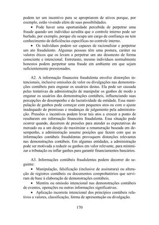 podem ter um incentivo para se apropriarem de ativos porque, por 
exemplo, estão vivendo além de suas possibilidades. 
· Pode haver uma oportunidade percebida de perpetrar uma 
fraude quando um indivíduo acredita que o controle interno pode ser 
burlado, por exemplo, porque ele ocupa um cargo de confiança ou tem 
conhecimento de deficiências específicas no controle interno. 
· Os indivíduos podem ser capazes de racionalizar e perpetrar 
um ato fraudulento. Algumas pessoas têm uma postura, caráter ou 
valores éticos que os levam a perpetrar um ato desonesto de forma 
consciente e intencional. Entretanto, mesmo indivíduos normalmente 
honestos podem perpetrar uma fraude em ambiente em que sejam 
suficientemente pressionados. 
A2. A informação financeira fraudulenta envolve distorções in-tencionais, 
inclusive omissões de valor ou divulgações nas demonstra-ções 
contábeis para enganar os usuários destas. Ela pode ser causada 
pelas tentativas da administração de manipular os ganhos de modo a 
enganar os usuários das demonstrações contábeis, influenciando suas 
percepções do desempenho e da lucratividade da entidade. Essa mani-pulação 
de ganhos pode começar com pequenos atos ou com o ajuste 
inadequado de premissas e mudanças de julgamento pela administra-ção. 
Pressões e incentivos podem levar tais atos a crescer a ponto de 
resultarem em informação financeira fraudulenta. Essa situação pode 
ocorrer quando, decorrem de pressões para atender as expectativas do 
mercado ou a um desejo de maximizar a renumeração baseada em de-sempenho, 
a administração assume posições que fazem com que as 
informações contábeis fraudulentas provoquem distorções relevantes 
nas demonstrações contábeis. Em algumas entidades, a administração 
pode ser motivada a reduzir os ganhos em valor relevante, para minimi-zar 
a tributação ou inflar ganhos para garantir financiamentos bancários. 
A3. Informações contábeis fraudulentas podem decorrer do se-guinte: 
· Manipulação, falsificação (inclusive de assinatura) ou altera-ção 
de registros contábeis ou documentos comprobatórios que servi-ram 
de base à elaboração de demonstrações contábeis. 
· Mentira ou omissão intencional nas demonstrações contábeis 
de eventos, operações ou outras informações significativas. 
· Aplicação incorreta intencional dos princípios contábeis rela-tivos 
a valores, classificação, forma de apresentação ou divulgação. 
170 
 