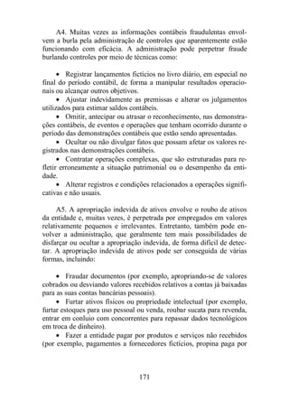 A4. Muitas vezes as informações contábeis fraudulentas envol-vem 
a burla pela administração de controles que aparentemente estão 
funcionando com eficácia. A administração pode perpetrar fraude 
burlando controles por meio de técnicas como: 
· Registrar lançamentos fictícios no livro diário, em especial no 
final do período contábil, de forma a manipular resultados operacio-nais 
ou alcançar outros objetivos. 
· Ajustar indevidamente as premissas e alterar os julgamentos 
utilizados para estimar saldos contábeis. 
· Omitir, antecipar ou atrasar o reconhecimento, nas demonstra-ções 
contábeis, de eventos e operações que tenham ocorrido durante o 
período das demonstrações contábeis que estão sendo apresentadas. 
· Ocultar ou não divulgar fatos que possam afetar os valores re-gistrados 
nas demonstrações contábeis. 
· Contratar operações complexas, que são estruturadas para re-fletir 
erroneamente a situação patrimonial ou o desempenho da enti-dade. 
· Alterar registros e condições relacionados a operações signifi-cativas 
171 
e não usuais. 
A5. A apropriação indevida de ativos envolve o roubo de ativos 
da entidade e, muitas vezes, é perpetrada por empregados em valores 
relativamente pequenos e irrelevantes. Entretanto, também pode en-volver 
a administração, que geralmente tem mais possibilidades de 
disfarçar ou ocultar a apropriação indevida, de forma difícil de detec-tar. 
A apropriação indevida de ativos pode ser conseguida de várias 
formas, incluindo: 
· Fraudar documentos (por exemplo, apropriando-se de valores 
cobrados ou desviando valores recebidos relativos a contas já baixadas 
para as suas contas bancárias pessoais). 
· Furtar ativos físicos ou propriedade intelectual (por exemplo, 
furtar estoques para uso pessoal ou venda, roubar sucata para revenda, 
entrar em conluio com concorrentes para repassar dados tecnológicos 
em troca de dinheiro). 
· Fazer a entidade pagar por produtos e serviços não recebidos 
(por exemplo, pagamentos a fornecedores fictícios, propina paga por 
 