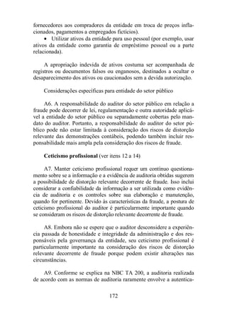 fornecedores aos compradores da entidade em troca de preços infla-cionados, 
pagamentos a empregados fictícios). 
· Utilizar ativos da entidade para uso pessoal (por exemplo, usar 
ativos da entidade como garantia de empréstimo pessoal ou a parte 
relacionada). 
A apropriação indevida de ativos costuma ser acompanhada de 
registros ou documentos falsos ou enganosos, destinados a ocultar o 
desaparecimento dos ativos ou caucionados sem a devida autorização. 
Considerações específicas para entidade do setor público 
A6. A responsabilidade do auditor do setor público em relação a 
fraude pode decorrer de lei, regulamentação e outra autoridade aplicá-vel 
a entidade do setor público ou separadamente cobertas pelo man-dato 
do auditor. Portanto, a responsabilidade do auditor do setor pú-blico 
pode não estar limitada à consideração dos riscos de distorção 
relevante das demonstrações contábeis, podendo também incluir res-ponsabilidade 
mais ampla pela consideração dos riscos de fraude. 
Ceticismo profissional (ver itens 12 a 14) 
A7. Manter ceticismo profissional requer um contínuo questiona-mento 
sobre se a informação e a evidência de auditoria obtidas sugerem 
a possibilidade de distorção relevante decorrente de fraude. Isso inclui 
considerar a confiabilidade da informação a ser utilizada como evidên-cia 
de auditoria e os controles sobre sua elaboração e manutenção, 
quando for pertinente. Devido às características da fraude, a postura de 
ceticismo profissional do auditor é particularmente importante quando 
se consideram os riscos de distorção relevante decorrente de fraude. 
A8. Embora não se espere que o auditor desconsidere a experiên-cia 
passada de honestidade e integridade da administração e dos res-ponsáveis 
pela governança da entidade, seu ceticismo profissional é 
particularmente importante na consideração dos riscos de distorção 
relevante decorrente de fraude porque podem existir alterações nas 
circunstâncias. 
A9. Conforme se explica na NBC TA 200, a auditoria realizada 
de acordo com as normas de auditoria raramente envolve a autentica- 
172 
 