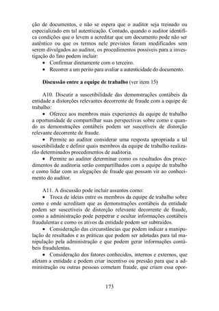 ção de documentos, e não se espera que o auditor seja treinado ou 
especializado em tal autenticação. Contudo, quando o auditor identifi-ca 
condições que o levem a acreditar que um documento pode não ser 
autêntico ou que os termos nele previstos foram modificados sem 
serem divulgados ao auditor, os procedimentos possíveis para a inves-tigação 
do fato podem incluir: 
· Confirmar diretamente com o terceiro. 
· Recorrer a um perito para avaliar a autenticidade do documento. 
Discussão entre a equipe de trabalho (ver item 15) 
A10. Discutir a suscetibilidade das demonstrações contábeis da 
entidade a distorções relevantes decorrente de fraude com a equipe de 
trabalho: 
· Oferece aos membros mais experientes da equipe de trabalho 
a oportunidade de compartilhar suas perspectivas sobre como e quan-do 
as demonstrações contábeis podem ser suscetíveis de distorção 
173 
relevante decorrente de fraude. 
· Permite ao auditor considerar uma resposta apropriada a tal 
suscetibilidade e definir quais membros da equipe de trabalho realiza-rão 
determinados procedimentos de auditoria. 
· Permite ao auditor determinar como os resultados dos proce-dimentos 
de auditoria serão compartilhados com a equipe de trabalho 
e como lidar com as alegações de fraude que possam vir ao conheci-mento 
do auditor. 
A11. A discussão pode incluir assuntos como: 
· Troca de ideias entre os membros da equipe de trabalho sobre 
como e onde acreditam que as demonstrações contábeis da entidade 
podem ser suscetíveis de distorção relevante decorrente de fraude, 
como a administração pode perpetrar e ocultar informações contábeis 
fraudulentas e como os ativos da entidade podem ser subtraídos. 
· Consideração das circunstâncias que podem indicar a manipu-lação 
de resultados e as práticas que podem ser adotadas para tal ma-nipulação 
pela administração e que podem gerar informações contá-beis 
fraudulentas. 
· Consideração dos fatores conhecidos, internos e externos, que 
afetam a entidade e podem criar incentivo ou pressão para que a ad-ministração 
ou outras pessoas cometam fraude, que criam essa opor- 
 