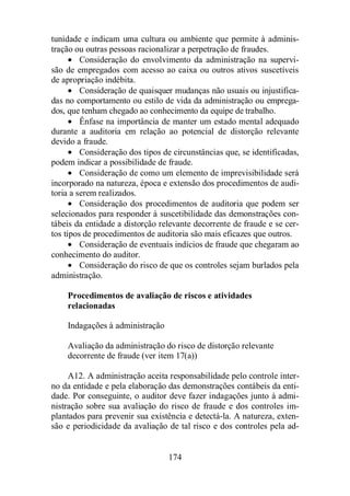tunidade e indicam uma cultura ou ambiente que permite à adminis-tração 
ou outras pessoas racionalizar a perpetração de fraudes. 
· Consideração do envolvimento da administração na supervi-são 
de empregados com acesso ao caixa ou outros ativos suscetíveis 
174 
de apropriação indébita. 
· Consideração de quaisquer mudanças não usuais ou injustifica-das 
no comportamento ou estilo de vida da administração ou emprega-dos, 
que tenham chegado ao conhecimento da equipe de trabalho. 
· Ênfase na importância de manter um estado mental adequado 
durante a auditoria em relação ao potencial de distorção relevante 
devido a fraude. 
· Consideração dos tipos de circunstâncias que, se identificadas, 
podem indicar a possibilidade de fraude. 
· Consideração de como um elemento de imprevisibilidade será 
incorporado na natureza, época e extensão dos procedimentos de audi-toria 
a serem realizados. 
· Consideração dos procedimentos de auditoria que podem ser 
selecionados para responder à suscetibilidade das demonstrações con-tábeis 
da entidade a distorção relevante decorrente de fraude e se cer-tos 
tipos de procedimentos de auditoria são mais eficazes que outros. 
· Consideração de eventuais indícios de fraude que chegaram ao 
conhecimento do auditor. 
· Consideração do risco de que os controles sejam burlados pela 
administração. 
Procedimentos de avaliação de riscos e atividades 
relacionadas 
Indagações à administração 
Avaliação da administração do risco de distorção relevante 
decorrente de fraude (ver item 17(a)) 
A12. A administração aceita responsabilidade pelo controle inter-no 
da entidade e pela elaboração das demonstrações contábeis da enti-dade. 
Por conseguinte, o auditor deve fazer indagações junto à admi-nistração 
sobre sua avaliação do risco de fraude e dos controles im-plantados 
para prevenir sua existência e detectá-la. A natureza, exten-são 
e periodicidade da avaliação de tal risco e dos controles pela ad- 
 