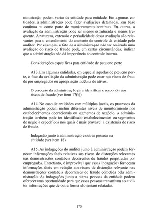 ministração podem variar de entidade para entidade. Em algumas en-tidades, 
a administração pode fazer avaliações detalhadas, em base 
contínua ou como parte de monitoramento contínuo. Em outras, a 
avaliação da administração pode ser menos estruturada e menos fre-quente. 
A natureza, extensão e periodicidade dessa avaliação são rele-vantes 
para o entendimento do ambiente de controle da entidade pelo 
auditor. Por exemplo, o fato de a administração não ter realizado uma 
avaliação do risco de fraude pode, em certas circunstâncias, indicar 
que a administração não dá importância ao controle interno. 
Considerações específicas para entidade de pequeno porte 
A13. Em algumas entidades, em especial aquelas de pequeno por-te, 
o foco da avaliação da administração pode estar nos riscos de frau-de 
por empregados ou apropriação indébita de ativos. 
O processo da administração para identificar e responder aos 
riscos de fraude (ver item 17(b)) 
A14. No caso de entidades com múltiplos locais, os processos da 
administração podem incluir diferentes níveis de monitoramento nos 
estabelecimentos operacionais ou segmentos de negócio. A adminis-tração 
também pode ter identificado estabelecimentos ou segmentos 
de negócio específicos nos quais é mais provável a existência de risco 
de fraude. 
Indagação junto à administração e outras pessoas na 
entidade (ver item 18) 
A15. As indagações do auditor junto à administração podem for-necer 
informações úteis relativas aos riscos de distorções relevantes 
nas demonstrações contábeis decorrentes de fraudes perpetradas por 
empregados. Entretanto, é improvável que essas indagações forneçam 
informações úteis em relação aos riscos de distorção relevante nas 
demonstrações contábeis decorrentes de fraude cometida pela admi-nistração. 
As indagações junto a outras pessoas da entidade podem 
oferecer uma oportunidade para que essas pessoas transmitam ao audi-tor 
informações que de outra forma não seriam relatadas. 
175 
 