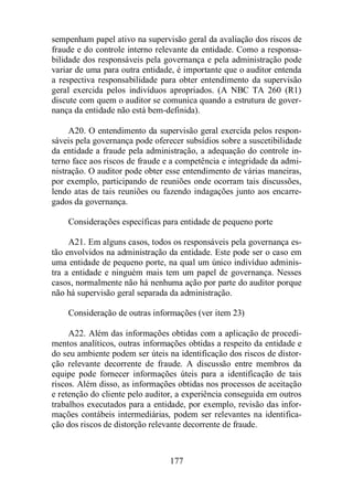 sempenham papel ativo na supervisão geral da avaliação dos riscos de 
fraude e do controle interno relevante da entidade. Como a responsa-bilidade 
dos responsáveis pela governança e pela administração pode 
variar de uma para outra entidade, é importante que o auditor entenda 
a respectiva responsabilidade para obter entendimento da supervisão 
geral exercida pelos indivíduos apropriados. (A NBC TA 260 (R1) 
discute com quem o auditor se comunica quando a estrutura de gover-nança 
da entidade não está bem-definida). 
A20. O entendimento da supervisão geral exercida pelos respon-sáveis 
pela governança pode oferecer subsídios sobre a suscetibilidade 
da entidade a fraude pela administração, a adequação do controle in-terno 
face aos riscos de fraude e a competência e integridade da admi-nistração. 
O auditor pode obter esse entendimento de várias maneiras, 
por exemplo, participando de reuniões onde ocorram tais discussões, 
lendo atas de tais reuniões ou fazendo indagações junto aos encarre-gados 
177 
da governança. 
Considerações específicas para entidade de pequeno porte 
A21. Em alguns casos, todos os responsáveis pela governança es-tão 
envolvidos na administração da entidade. Este pode ser o caso em 
uma entidade de pequeno porte, na qual um único indivíduo adminis-tra 
a entidade e ninguém mais tem um papel de governança. Nesses 
casos, normalmente não há nenhuma ação por parte do auditor porque 
não há supervisão geral separada da administração. 
Consideração de outras informações (ver item 23) 
A22. Além das informações obtidas com a aplicação de procedi-mentos 
analíticos, outras informações obtidas a respeito da entidade e 
do seu ambiente podem ser úteis na identificação dos riscos de distor-ção 
relevante decorrente de fraude. A discussão entre membros da 
equipe pode fornecer informações úteis para a identificação de tais 
riscos. Além disso, as informações obtidas nos processos de aceitação 
e retenção do cliente pelo auditor, a experiência conseguida em outros 
trabalhos executados para a entidade, por exemplo, revisão das infor-mações 
contábeis intermediárias, podem ser relevantes na identifica-ção 
dos riscos de distorção relevante decorrente de fraude. 
 