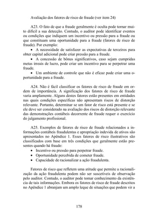 Avaliação dos fatores de risco de fraude (ver item 24) 
A23. O fato de que a fraude geralmente é oculta pode tornar mui-to 
difícil a sua detecção. Contudo, o auditor pode identificar eventos 
ou condições que indiquem um incentivo ou pressão para a fraude ou 
que constituam uma oportunidade para a fraude (fatores de risco de 
fraude). Por exemplo: 
· A necessidade de satisfazer as expectativas de terceiros para 
obter capital adicional pode criar pressão para a fraude. 
· A concessão de bônus significativos, caso sejam cumpridas 
metas irreais de lucro, pode criar um incentivo para se perpetrar uma 
fraude. 
· Um ambiente de controle que não é eficaz pode criar uma o-portunidade 
178 
para a fraude. 
A24. Não é fácil classificar os fatores de risco de fraude em or-dem 
de importância. A significação dos fatores de risco de fraude 
varia amplamente. Alguns destes fatores estão presentes em entidades 
nas quais condições específicas não apresentam riscos de distorção 
relevante. Portanto, determinar se um fator de risco está presente e se 
ele deve ser considerado na avaliação dos riscos de distorção relevante 
das demonstrações contábeis decorrente de fraude requer o exercício 
do julgamento profissional. 
A25. Exemplos de fatores de risco de fraude relacionados a in-formações 
contábeis fraudulentas e apropriação indevida de ativos são 
apresentados no Apêndice 1. Esses fatores de risco ilustrativos são 
classificados com base em três condições que geralmente estão pre-sentes 
quando há fraude: 
· Incentivo ou pressão para perpetrar fraude. 
· Oportunidade percebida de cometer fraude. 
· Capacidade de racionalizar a ação fraudulenta. 
Fatores de risco que refletem uma atitude que permite a racionali-zação 
da ação fraudulenta podem não ser suscetíveis de observação 
pelo auditor. Contudo, o auditor pode tomar conhecimento da existên-cia 
de tais informações. Embora os fatores de risco de fraude descritos 
no Apêndice 1 abranjam um amplo leque de situações que podem vir a 
 
