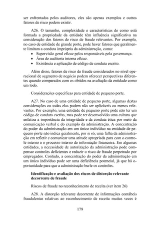 ser enfrentadas pelos auditores, eles são apenas exemplos e outros 
fatores de risco podem existir. 
A26. O tamanho, complexidade e características de como está 
formada a propriedade da entidade têm influência significativa na 
consideração dos fatores de risco de fraude relevantes. Por exemplo, 
no caso de entidade de grande porte, pode haver fatores que geralmen-te 
limitam a conduta imprópria da administração, como: 
· Supervisão geral eficaz pelos responsáveis pela governança. 
· Área de auditoria interna eficaz. 
· Existência e aplicação de código de conduta escrito. 
Além disso, fatores de risco de fraude considerados no nível ope-racional 
de segmento de negócio podem oferecer perspectivas diferen-tes 
quando comparados com os obtidos na avaliação da entidade como 
179 
um todo. 
Considerações específicas para entidade de pequeno porte. 
A27. No caso de uma entidade de pequeno porte, algumas destas 
considerações ou todas elas podem não ser aplicáveis ou menos rele-vantes. 
Por exemplo, uma entidade de pequeno porte pode não ter um 
código de conduta escrito, mas pode ter desenvolvido uma cultura que 
enfatiza a importância da integridade e da conduta ética por meio da 
comunicação verbal e do exemplo da administração. A concentração 
do poder da administração em um único indivíduo na entidade de pe-queno 
porte não indica geralmente, por si só, uma falha da administra-ção 
em refletir e comunicar uma atitude apropriada para com o contro-le 
interno e o processo interno de informação financeira. Em algumas 
entidades, a necessidade de autorização da administração pode com-pensar 
controles deficientes e reduzir o risco de fraude perpetrado por 
empregados. Contudo, a concentração do poder da administração em 
um único indivíduo pode ser uma deficiência potencial, já que há o-portunidade 
para que a administração burle os controles. 
Identificação e avaliação dos riscos de distorção relevante 
decorrente de fraude 
Riscos de fraude no reconhecimento de receita (ver item 26) 
A28. A distorção relevante decorrente de informações contábeis 
fraudulentas relativas ao reconhecimento de receita muitas vezes é 
 