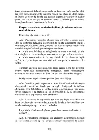riscos associados à falta de segregação de funções. Informações obti-das 
com este entendimento também podem ser úteis na identificação 
de fatores de risco de fraude que possam afetar a avaliação do auditor 
quanto aos riscos de que as demonstrações contábeis possam conter 
distorção relevante decorrente de fraude. 
Respostas aos riscos avaliados de distorção relevante decor-rente 
181 
de fraude 
Respostas globais (ver item 28) 
A33. Determinar respostas globais para enfrentar os riscos avali-ados 
de distorção relevante decorrente de fraude geralmente inclui a 
consideração de como a condução geral da auditoria pode refletir mai-or 
ceticismo profissional, por exemplo, mediante: 
· Maior sensibilidade na seleção da natureza e extensão da do-cumentação 
a ser examinada para corroborar as operações relevantes. 
· Maior reconhecimento da necessidade de corroborar as expli-cações 
ou representações da administração a respeito de assuntos rele-vantes. 
Também envolve considerações mais gerais além dos procedi-mentos 
específicos normalmente planejados. Essas considerações 
incluem os assuntos listados no item 29, que são discutidos a seguir. 
Designação e supervisão de pessoal (ver item 29(a)) 
A34. O auditor pode responder a riscos identificados de distorção 
relevante decorrente de fraude, por exemplo, designando indivíduos 
adicionais com habilidade e conhecimento especializado, tais como 
peritos forenses e de tecnologia da informação (TI), ou designando 
indivíduos mais experientes para o trabalho. 
A35. A extensão da supervisão reflete a avaliação do auditor dos 
riscos de distorção relevante decorrente de fraude e da capacidade dos 
membros da equipe que executa o trabalho. 
Imprevisibilidade na seleção de procedimentos de auditoria (ver 
item 29(c)) 
A36. É importante incorporar um elemento de imprevisibilidade 
na seleção da natureza, época e extensão dos procedimentos de audito- 
 