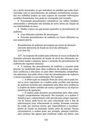 ria a serem executados, já que indivíduos na entidade que estão fami-liarizados 
com os procedimentos de auditoria normalmente executa-dos 
nos trabalhos podem ser mais capazes de esconder informações 
contábeis fraudulentas. Isso pode ser conseguido, por exemplo: 
· Executando procedimentos substantivos em saldos contábeis 
selecionados e afirmações não testadas de outra forma em função da 
sua materialidade ou risco. 
· Mudar a época em que seriam esperados os procedimentos de 
182 
auditoria. 
· Usar diferentes métodos de amostragem. 
· Executar procedimentos de auditoria em locais diferentes ou 
sem anúncio prévio. 
Procedimentos de auditoria em resposta aos riscos de distorção 
relevante decorrente de fraude no nível das afirmações 
(ver item 30) 
A37. As respostas do auditor para enfrentar os riscos avaliados de 
distorção relevante decorrente de fraude no nível das afirmações po-dem 
incluir mudar a natureza, época e extensão dos procedimentos de 
auditoria das seguintes maneiras: 
· A natureza dos procedimentos de auditoria a executar pode 
precisar ser modificada para obter evidências de auditoria que sejam 
mais confiáveis e relevantes ou para obter informações comprobató-rias 
adicionais. Isso pode afetar o tipo dos procedimentos de auditoria 
a serem executados e a sua combinação. Por exemplo: 
o A observação ou inspeção física de certos ativos pode tor-nar- 
se mais importante ou o auditor pode escolher usar técnicas 
de auditoria assistidas por computador para obter mais evidências 
a respeito de dados contidos em contas significativas ou arquivos 
eletrônicos de operações. 
o O auditor pode desenhar procedimentos para obter infor-mações 
comprobatórias adicionais. Por exemplo, se o auditor i-dentifica 
que a administração sofre pressão para atingir expectati-vas 
de lucros, pode haver um risco relacionado com o fato da 
administração estar inflacionando as vendas, firmando contratos 
de venda que incluem termos que impossibilitem o reconheci-mento 
da receita ou faturando vendas antes da entrega. Nessas 
circunstâncias, o auditor pode, por exemplo, planejar confirma-ções 
externas não apenas para confirmar saldos em aberto, mas 
 