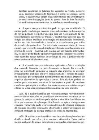 também confirmar os detalhes dos contratos de venda, inclusive 
data, quaisquer direitos de devolução e termos de entrega. Além 
disso, o auditor pode julgar eficaz suplementar tais confirmações 
externas com indagações junto ao pessoal fora da área financeira 
da entidade quanto a contratos de venda e termos de entrega. 
· A época dos procedimentos pode ter que ser modificada. O 
auditor pode concluir que executar testes substantivos no fim ou perto 
do fim do período é o melhor enfoque para um risco avaliado de dis-torção 
relevante decorrente de fraude. O auditor pode concluir que, em 
função dos riscos avaliados de distorção ou manipulação intencional, 
auditar em data intermediária e estender os procedimentos para o fim 
do período não seria eficaz. Por outro lado, como uma distorção inten-cional 
– por exemplo, uma distorção envolvendo reconhecimento im-próprio 
de receita – pode ter sido iniciada em um período intermediá-rio, 
o auditor pode decidir aplicar procedimentos substantivos a opera-ções 
ocorridas nesses períodos ou ao longo de todo o período das de-monstrações 
contábeis sob exame. 
· A extensão dos procedimentos aplicados reflete a avaliação 
dos riscos de distorção relevante decorrente de fraude. Por exemplo, 
pode ser apropriado aumentar o tamanho das amostras ou executar 
procedimentos analíticos em nível mais detalhado. Técnicas de audito-ria 
assistidas por computador podem permitir testes mais extensos de 
arquivos eletrônicos de operações e contas. Tais técnicas podem ser 
usadas para selecionar amostras de transações a partir de arquivos 
eletrônicos principais, classificar transações com características espe-cíficas 
ou testar uma população inteira ao invés de uma amostra. 
A38. Se o auditor identifica um risco de distorção relevante decor-rente 
de fraude que afete as quantidades dos estoques, examinar os re-gistros 
de estoque da entidade pode ajudar a identificar localidades ou 
itens que requerem atenção específica durante ou após a contagem dos 
estoques. Tal revisão pode levar a uma decisão de observar contagens 
de estoques em certas localidades, observando o caráter de surpresa ou 
conduzir contagens de estoque em todos os locais na mesma data. 
A39. O auditor pode identificar um risco de distorção relevante 
devido a fraude que afete várias contas e afirmações. Estas podem 
incluir avaliação de ativos, estimativas relacionadas a transações espe- 
183 
 