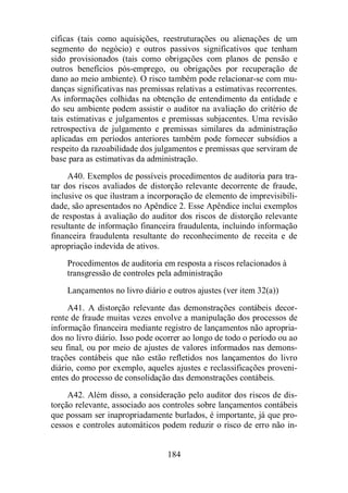 cíficas (tais como aquisições, reestruturações ou alienações de um 
segmento do negócio) e outros passivos significativos que tenham 
sido provisionados (tais como obrigações com planos de pensão e 
outros benefícios pós-emprego, ou obrigações por recuperação de 
dano ao meio ambiente). O risco também pode relacionar-se com mu-danças 
significativas nas premissas relativas a estimativas recorrentes. 
As informações colhidas na obtenção de entendimento da entidade e 
do seu ambiente podem assistir o auditor na avaliação do critério de 
tais estimativas e julgamentos e premissas subjacentes. Uma revisão 
retrospectiva de julgamento e premissas similares da administração 
aplicadas em períodos anteriores também pode fornecer subsídios a 
respeito da razoabilidade dos julgamentos e premissas que serviram de 
base para as estimativas da administração. 
A40. Exemplos de possíveis procedimentos de auditoria para tra-tar 
dos riscos avaliados de distorção relevante decorrente de fraude, 
inclusive os que ilustram a incorporação de elemento de imprevisibili-dade, 
são apresentados no Apêndice 2. Esse Apêndice inclui exemplos 
de respostas à avaliação do auditor dos riscos de distorção relevante 
resultante de informação financeira fraudulenta, incluindo informação 
financeira fraudulenta resultante do reconhecimento de receita e de 
apropriação indevida de ativos. 
Procedimentos de auditoria em resposta a riscos relacionados à 
transgressão de controles pela administração 
Lançamentos no livro diário e outros ajustes (ver item 32(a)) 
A41. A distorção relevante das demonstrações contábeis decor-rente 
de fraude muitas vezes envolve a manipulação dos processos de 
informação financeira mediante registro de lançamentos não apropria-dos 
no livro diário. Isso pode ocorrer ao longo de todo o período ou ao 
seu final, ou por meio de ajustes de valores informados nas demons-trações 
contábeis que não estão refletidos nos lançamentos do livro 
diário, como por exemplo, aqueles ajustes e reclassificações proveni-entes 
do processo de consolidação das demonstrações contábeis. 
A42. Além disso, a consideração pelo auditor dos riscos de dis-torção 
relevante, associado aos controles sobre lançamentos contábeis 
que possam ser inapropriadamente burlados, é importante, já que pro-cessos 
e controles automáticos podem reduzir o risco de erro não in- 
184 
 