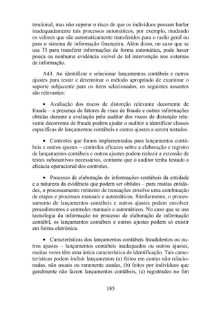 tencional, mas não superar o risco de que os indivíduos possam burlar 
inadequadamente tais processos automáticos, por exemplo, mudando 
os valores que são automaticamente transferidos para o razão geral ou 
para o sistema de informação financeira. Além disso, no caso que se 
usa TI para transferir informações de forma automática, pode haver 
pouca ou nenhuma evidência visível de tal intervenção nos sistemas 
de informação. 
A43. Ao identificar e selecionar lançamentos contábeis e outros 
ajustes para testar e determinar o método apropriado de examinar o 
suporte subjacente para os itens selecionados, os seguintes assuntos 
são relevantes: 
· Avaliação dos riscos de distorção relevante decorrente de 
fraude – a presença de fatores de risco de fraude e outras informações 
obtidas durante a avaliação pelo auditor dos riscos de distorção rele-vante 
decorrente de fraude podem ajudar o auditor a identificar classes 
específicas de lançamentos contábeis e outros ajustes a serem testados. 
· Controles que foram implementados para lançamentos contá-beis 
e outros ajustes – controles eficazes sobre a elaboração e registro 
de lançamentos contábeis e outros ajustes podem reduzir a extensão de 
testes substantivos necessários, contanto que o auditor tenha testado a 
eficácia operacional dos controles. 
· Processo de elaboração de informações contábeis da entidade 
e a natureza da evidência que podem ser obtidos – para muitas entida-des, 
o processamento rotineiro de transações envolve uma combinação 
de etapas e processos manuais e automáticos. Similarmente, o proces-samento 
de lançamentos contábeis e outros ajustes podem envolver 
procedimentos e controles manuais e automáticos. No caso que se usa 
tecnologia da informação no processo de elaboração de informação 
contábil, os lançamentos contábeis e outros ajustes podem só existir 
em forma eletrônica. 
· Características dos lançamentos contábeis fraudulentos ou ou-tros 
ajustes – lançamentos contábeis inadequados ou outros ajustes, 
muitas vezes têm uma única característica de identificação. Tais carac-terísticas 
podem incluir lançamentos (a) feitos em contas não relacio-nadas, 
não usuais ou raramente usadas, (b) feitos por indivíduos que 
geralmente não fazem lançamentos contábeis, (c) registrados no fim 
185 
 