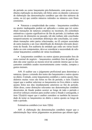 do período ou como lançamento pós-fechamento, com pouca ou ne-nhuma 
explicação ou descrição, (d) feitos antes ou durante o processo 
de elaboração das demonstrações contábeis que não têm números de 
conta, ou (e) que contêm números redondos ou números com finais 
constantes. 
· Natureza e complexidade das contas – lançamentos contábeis 
ou ajustes inadequados podem ser aplicados a contas que (a) conte-nham 
transações de natureza complexa ou incomum, (b) contenham 
estimativas e ajustes significativos de fim de período, (c) tenham sido 
suscetíveis de distorções no passado, (d) não tenham sido conciliadas 
tempestivamente ou contenham diferenças não conciliadas, (e) conte-nham 
transações entre partes relacionadas, ou (f) estejam associadas 
de outra maneira a um risco identificado de distorção relevante decor-rente 
de fraude. Em auditoria de entidade que estão em várias locali-dades 
ou com componentes, deve-se considerar a necessidade de sele-cionar 
lançamentos contábeis de várias localidades. 
· Lançamentos contábeis ou outros ajustes processados fora do 
curso normal do negócio – lançamentos contábeis fora de padrão po-dem 
não estar sujeitos ao mesmo nível de controle interno que os lan-çamentos 
contábeis usados recorrentemente como vendas, compras e 
186 
gastos mensais. 
A44. O auditor usa o julgamento profissional para determinar a 
natureza, época e extensão dos testes dos lançamentos e outros ajustes 
no diário. Contudo, como lançamentos contábeis e outros ajustes frau-dulentos 
muitas vezes são feitos no fim do período, o item 32(a)(ii) 
requer que o auditor selecione os lançamentos no livro diário e outros 
ajustes feitos nos dias imediatamente anteriores ao fim do período. 
Além disso, como distorções relevantes nas demonstrações contábeis 
decorrentes de fraude podem ocorrer ao longo de todo o período e 
envolver esforços extensos para ocultar como a fraude é conseguida, o 
item 32(a)(iii) requer que o auditor considere se também há necessi-dade 
de testar os lançamentos no diário e outros ajustes ao longo de 
todo o período. 
Estimativas contábeis (ver item 32(b)) 
A45. A elaboração das demonstrações contábeis requer que a 
administração faça vários julgamentos ou premissas que afetam signi- 
 