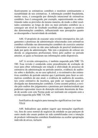 ficativamente as estimativas contábeis e monitore continuamente a 
razoabilidade de tais estimativas. A informação contábil fraudulenta, 
muitas vezes, é conseguida por distorção intencional de estimativas 
contábeis. Isso é conseguido, por exemplo, superestimando ou subes-timando 
todas as provisões da mesma maneira, de modo a obter resul-tados 
constantes ao longo de dois ou mais períodos contábeis ou a 
conseguir um nível de resultado escolhido para enganar os usuários 
das demonstrações contábeis, influenciando suas percepções quanto 
ao desempenho e lucratividade da entidade. 
A46. O propósito de executar uma revisão retrospectiva dos jul-gamentos 
e premissas da administração relacionadas com estimativas 
contábeis refletidas nas demonstrações contábeis do exercício anterior 
é determinar se existe ou não uma indicação de possível tendenciosi-dade 
por parte da administração. Não tem o propósito de colocar em 
dúvida os julgamentos profissionais feitos pelo auditor no período 
anterior, os quais se basearam nas informações então disponíveis. 
A47 A revisão retrospectiva, é também requerida pela NBC TA 
540. Essa revisão é conduzida como procedimento de avaliação de 
risco para obter informação em relação à efetividade do processo de 
estimativa da administração no período anterior, evidência de audito-ria 
sobre o desfecho, ou no caso aplicável, a re-estimativa das estima-tivas 
contábeis do período anterior que é pertinente para fazer as esti-mativas 
contábeis do ano atual, e evidência de auditoria de assuntos, 
tais como estimativa da incerteza, que pode ser requerida para ser 
divulgada nas demonstrações contábeis. Como assunto prático, a revi-são 
pelo auditor dos julgamentos e premissas por tendenciosidade que 
poderiam representar riscos de distorção relevante decorrente de frau-de 
de acordo com esta Norma pode ser realizado em conjunto com a 
revisão requerida pela NBC TA 540. 
Justificativa de negócio para transações significativas (ver item 
32(c)) 
A48. Indicadores que podem sugerir que transações significati-vas, 
fora do curso normal de negócios da entidade ou que pareçam de 
outro modo não usuais podem ter sido contabilizadas com a intenção 
de produzir informações contábeis fraudulentas ou ocultar apropriação 
indevida de ativos, incluem: 
187 
 
